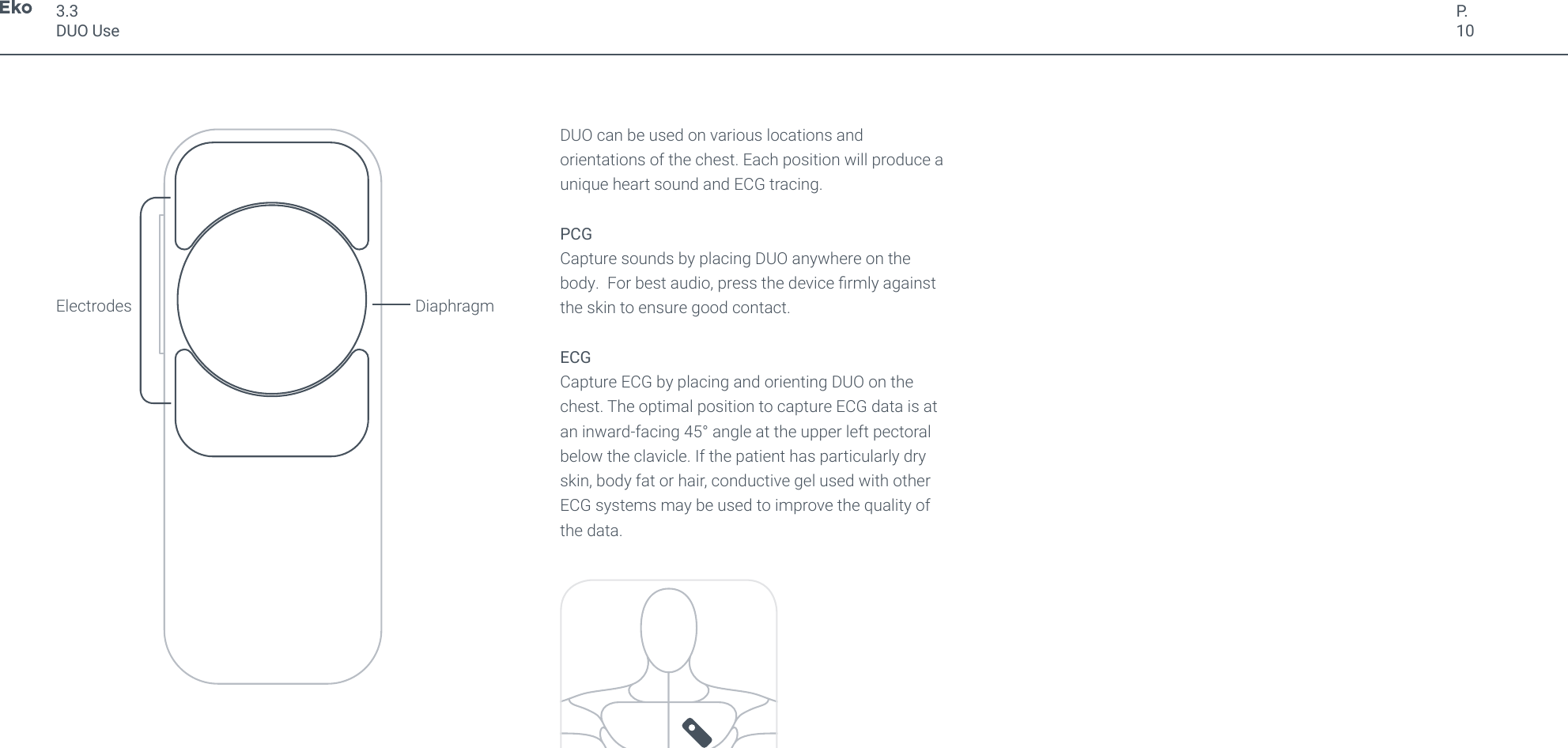 P.103.3DUO UseDUO can be used on various locations and orientations of the chest. Each position will produce a unique heart sound and ECG tracing.PCGCapture sounds by placing DUO anywhere on the body.  For best audio, press the device rmly against the skin to ensure good contact.ECGCapture ECG by placing and orienting DUO on the chest. The optimal position to capture ECG data is at an inward-facing 45&deg; angle at the upper left pectoral below the clavicle. If the patient has particularly dry skin, body fat or hair, conductive gel used with other ECG systems may be used to improve the quality of the data.Electrodes Diaphragm