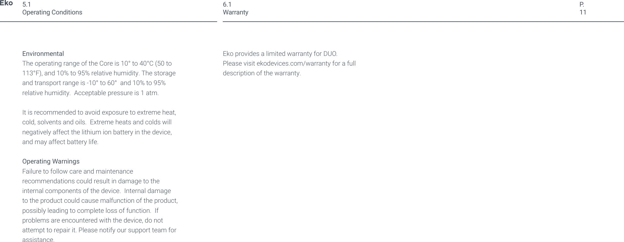 P.11EnvironmentalThe operating range of the Core is 10&deg; to 40&deg;C (50 to 113&deg;F), and 10% to 95% relative humidity. The storage and transport range is -10&deg; to 60&deg;  and 10% to 95% relative humidity.  Acceptable pressure is 1 atm.It is recommended to avoid exposure to extreme heat, cold, solvents and oils.  Extreme heats and colds will negatively affect the lithium ion battery in the device, and may affect battery life.Operating WarningsFailure to follow care and maintenance recommendations could result in damage to the internal components of the device.  Internal damage to the product could cause malfunction of the product, possibly leading to complete loss of function.  If problems are encountered with the device, do not attempt to repair it. Please notify our support team for assistance. Eko provides a limited warranty for DUO.Please visit ekodevices.com/warranty for a full description of the warranty.5.1Operating Conditions6.1Warranty