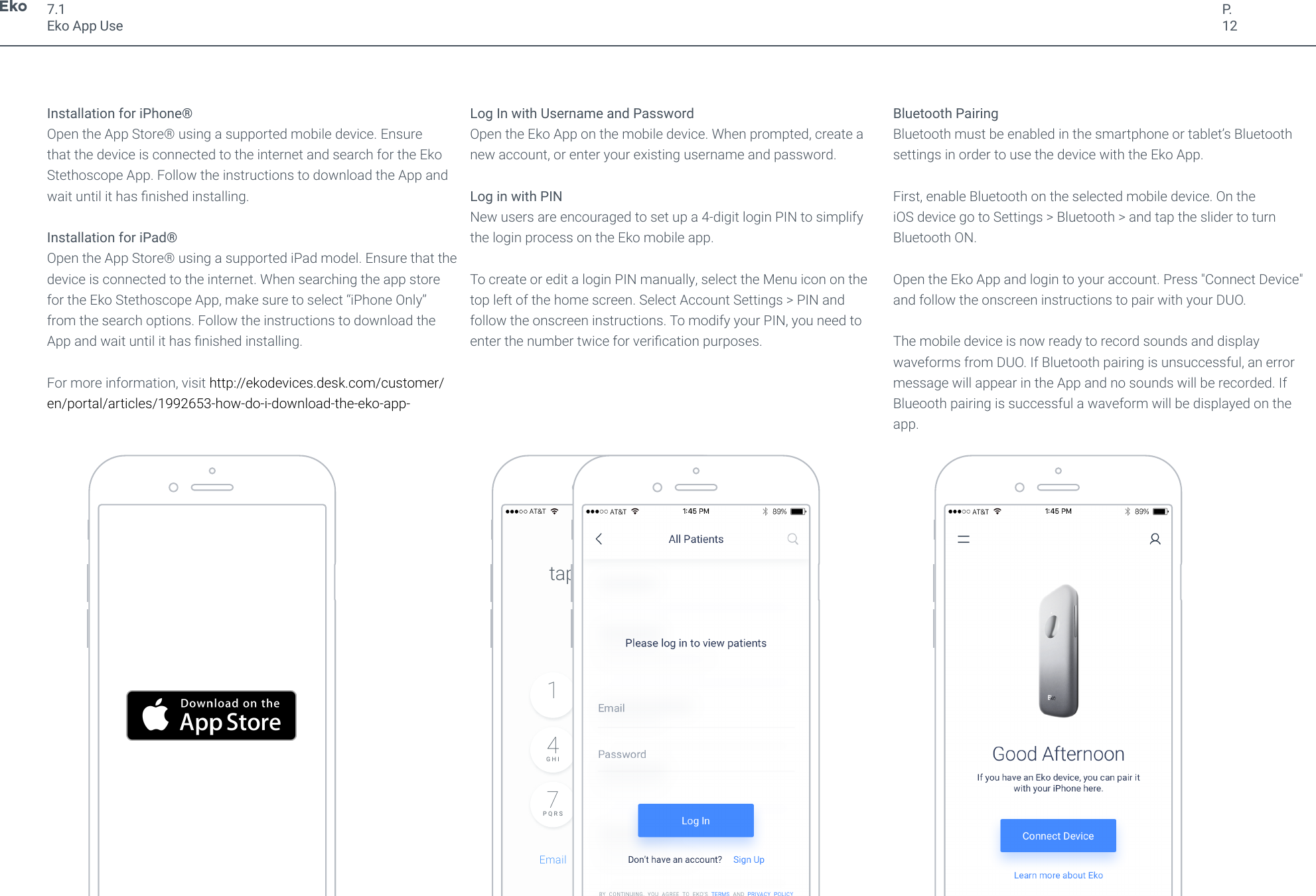 P.12Installation for iPhone&reg; Open the App Store&reg; using a supported mobile device. Ensure that the device is connected to the internet and search for the Eko Stethoscope App. Follow the instructions to download the App and wait until it has nished installing.Installation for iPad&reg;Open the App Store&reg; using a supported iPad model. Ensure that the device is connected to the internet. When searching the app store for the Eko Stethoscope App, make sure to select &ldquo;iPhone Only&rdquo; from the search options. Follow the instructions to download the App and wait until it has nished installing.For more information, visit http://ekodevices.desk.com/customer/en/portal/articles/1992653-how-do-i-download-the-eko-app-Log In with Username and PasswordOpen the Eko App on the mobile device. When prompted, create a new account, or enter your existing username and password.Log in with PINNew users are encouraged to set up a 4-digit login PIN to simplify the login process on the Eko mobile app.To create or edit a login PIN manually, select the Menu icon on the top left of the home screen. Select Account Settings > PIN and follow the onscreen instructions. To modify your PIN, you need to enter the number twice for verication purposes.Bluetooth PairingBluetooth must be enabled in the smartphone or tablet&rsquo;s Bluetooth settings in order to use the device with the Eko App. First, enable Bluetooth on the selected mobile device. On the iOS device go to Settings > Bluetooth > and tap the slider to turn Bluetooth ON. Open the Eko App and login to your account. Press "Connect Device" and follow the onscreen instructions to pair with your DUO.The mobile device is now ready to record sounds and display waveforms from DUO. If Bluetooth pairing is unsuccessful, an error message will appear in the App and no sounds will be recorded. If Blueooth pairing is successful a waveform will be displayed on the app.7.1Eko App Use9W X Y Z8T U V7P Q R S6M N O5J K L4G H I3D E F2A B C10DeleteEmailtap in your code89%AT&amp;T1:45 PM