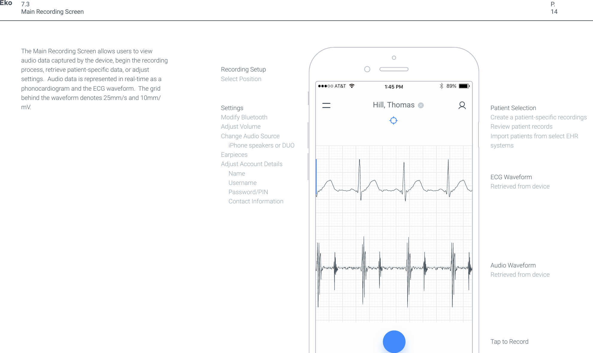 P.14The Main Recording Screen allows users to view audio data captured by the device, begin the recording process, retrieve patient-specic data, or adjust settings.  Audio data is represented in real-time as a phonocardiogram and the ECG waveform.  The grid behind the waveform denotes 25mm/s and 10mm/mV.7.3Main Recording Screen89%AT&amp;T1:45 PMHill, ThomasSettingsModify BluetoothAdjust VolumeChange Audio Source      iPhone speakers or DUOEarpiecesAdjust Account Details     Name     Username     Password/PIN     Contact InformationAudio WaveformRetrieved from deviceTap to RecordECG WaveformRetrieved from devicePatient SelectionCreate a patient-specic recordingsReview patient recordsImport patients from select EHR systemsRecording SetupSelect Position