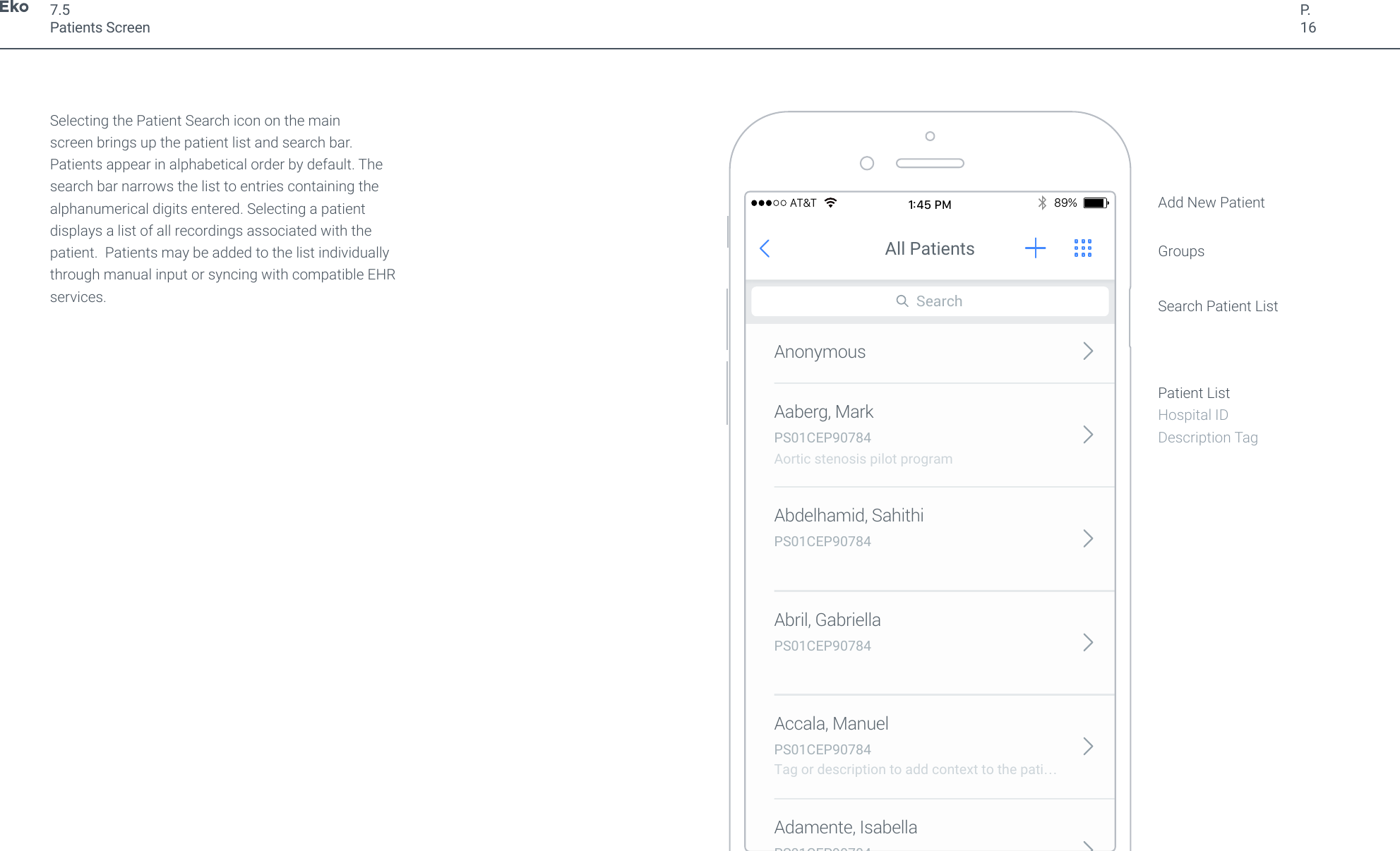 P.16Selecting the Patient Search icon on the main screen brings up the patient list and search bar. Patients appear in alphabetical order by default. The search bar narrows the list to entries containing the alphanumerical digits entered. Selecting a patient displays a list of all recordings associated with the patient.  Patients may be added to the list individually through manual input or syncing with compatible EHR services.7.5Patients ScreenAaberg, MarkAnonymousPS01CEP90784Aortic stenosis pilot programAdamente, IsabellaPS01CEP90784Accala, ManuelPS01CEP90784Tag or description to add context to the pati&hellip; Abril, GabriellaPS01CEP90784Abdelhamid, SahithiPS01CEP90784SearchAll Patients89%AT&amp;T1:45 PMAdd New PatientGroupsSearch Patient ListPatient ListHospital IDDescription Tag
