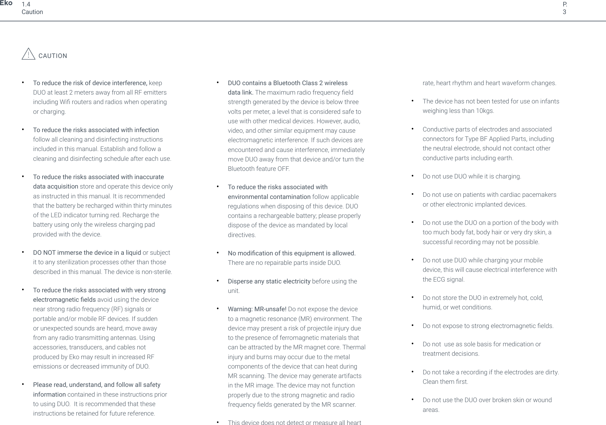 P.3CAUTION&bull;To reduce the risk of device interference, keepDUO at least 2 meters away from all RF emittersincluding Wi routers and radios when operatingor charging.&bull;To reduce the risks associated with infectionfollow all cleaning and disinfecting instructionsincluded in this manual. Establish and follow acleaning and disinfecting schedule after each use.&bull;To reduce the risks associated with inaccuratedata acquisition store and operate this device onlyas instructed in this manual. It is recommendedthat the battery be recharged within thirty minutesof the LED indicator turning red. Recharge thebattery using only the wireless charging padprovided with the device.&bull;DO NOT immerse the device in a liquid or subjectit to any sterilization processes other than thosedescribed in this manual. The device is non-sterile.&bull;To reduce the risks associated with very strongelectromagnetic elds avoid using the devicenear strong radio frequency (RF) signals orportable and/or mobile RF devices. If suddenor unexpected sounds are heard, move awayfrom any radio transmitting antennas. Usingaccessories, transducers, and cables notproduced by Eko may result in increased RFemissions or decreased immunity of DUO.&bull;Please read, understand, and follow all safetyinformation contained in these instructions priorto using DUO.  It is recommended that theseinstructions be retained for future reference.&bull;DUO contains a Bluetooth Class 2 wirelessdata link. The maximum radio frequency eldstrength generated by the device is below threevolts per meter, a level that is considered safe touse with other medical devices. However, audio,video, and other similar equipment may causeelectromagnetic interference. If such devices areencountered and cause interference, immediatelymove DUO away from that device and/or turn theBluetooth feature OFF.&bull;To reduce the risks associated withenvironmental contamination follow applicableregulations when disposing of this device. DUOcontains a rechargeable battery; please properlydispose of the device as mandated by localdirectives.&bull;No modication of this equipment is allowed.There are no repairable parts inside DUO.&bull;Disperse any static electricity before using theunit.&bull;Warning: MR-unsafe! Do not expose the deviceto a magnetic resonance (MR) environment. Thedevice may present a risk of projectile injury dueto the presence of ferromagnetic materials thatcan be attracted by the MR magnet core. Thermalinjury and burns may occur due to the metalcomponents of the device that can heat duringMR scanning. The device may generate artifactsin the MR image. The device may not functionproperly due to the strong magnetic and radiofrequency elds generated by the MR scanner.&bull;This device does not detect or measure all heartrate, heart rhythm and heart waveform changes.&bull;The device has not been tested for use on infantsweighing less than 10kgs.&bull;Conductive parts of electrodes and associatedconnectors for Type BF Applied Parts, includingthe neutral electrode, should not contact otherconductive parts including earth.&bull;Do not use DUO while it is charging.&bull;Do not use on patients with cardiac pacemakersor other electronic implanted devices.&bull;Do not use the DUO on a portion of the body withtoo much body fat, body hair or very dry skin, asuccessful recording may not be possible.&bull;Do not use DUO while charging your mobiledevice, this will cause electrical interference withthe ECG signal.&bull;Do not store the DUO in extremely hot, cold,humid, or wet conditions.&bull;Do not expose to strong electromagnetic elds.&bull;Do not  use as sole basis for medication ortreatment decisions.&bull;Do not take a recording if the electrodes are dirty.Clean them rst.&bull;Do not use the DUO over broken skin or woundareas.1.4Caution