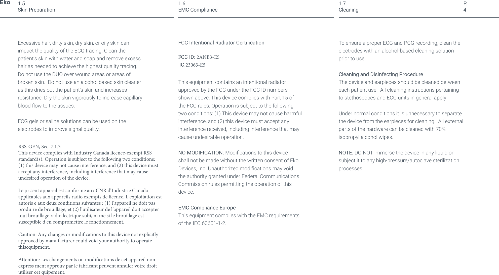 P.41.5Skin PreparationExcessive hair, dirty skin, dry skin, or oily skin can impact the quality of the ECG tracing. Clean the patient's skin with water and soap and remove excess hair as needed to achieve the highest quality tracing. Do not use the DUO over wound areas or areas of broken skin.  Do not use an alcohol based skin cleaner as this dries out the patient's skin and increases resistance. Dry the skin vigorously to increase capillary blood ow to the tissues.ECG gels or saline solutions can be used on the electrodes to improve signal quality.FCC Intentional Radiator Certi icationFCC ID: 2ANB3-E5 IC:23063-E5 This equipment contains an intentional radiator approved by the FCC under the FCC ID numbers shown above. This device complies with Part 15 of the FCC rules. Operation is subject to the following two conditions: (1) This device may not cause harmful interference, and (2) this device must accept any interference received, including interference that may cause undesirable operation.NO MODIFICATION: Modications to this device shall not be made without the written consent of Eko Devices, Inc. Unauthorized modications may void the authority granted under Federal Communications Commission rules permitting the operation of this device.EMC Compliance EuropeThis equipment complies with the EMC requirements of the IEC 60601-1-2.1.6EMC ComplianceTo ensure a proper ECG and PCG recording, clean the electrodes with an alcohol-based cleaning solution prior to use.Cleaning and Disinfecting ProcedureThe device and earpieces should be cleaned between each patient use.  All cleaning instructions pertaining to stethoscopes and ECG units in general apply. Under normal conditions it is unnecessary to separate the device from the earpieces for cleaning.  All external parts of the hardware can be cleaned with 70% isopropyl alcohol wipes. NOTE: DO NOT immerse the device in any liquid or subject it to any high-pressure/autoclave sterilization processes.1.7CleaningRSS-GEN, Sec. 7.1.3This device complies with Industry Canada licence-exempt RSS standard(s). Operation is subject to the following two conditions: (1) this device may not cause interference, and (2) this device must accept any interference, including interference that may cause undesired operation of the device.Le pr sent appareil est conforme aux CNR d&rsquo;Industrie Canada applicables aux appareils radio exempts de licence. L&rsquo;exploitation est autoris e aux deux conditions suivantes : (1) l&rsquo;appareil ne doit pas produire de brouillage, et (2) l&rsquo;utilisateur de l&rsquo;appareil doit accepter tout brouillage radio lectrique subi, m me si le brouillage est susceptible d&rsquo;en compromettre le fonctionnement. Caution: Any changes or modifications to this device not explicitly approved by manufacturer could void your authority to operate thisequipment.Attention: Les changements ou modifications de cet appareil non express ment approuv par le fabricant peuvent annuler votre droit utiliser cet quipement.