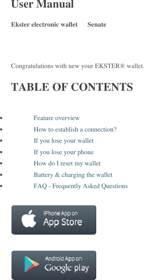 User Manual   Ekster electronic wallet   Senate  Congratulations with new your EKSTER&reg; wallet. TABLE OF CONTENTS &middot; Feature overview &middot; How to establish a connection? &middot; If you lose your wallet &middot; If you lose your phone &middot; How do I reset my wallet &middot; Battery &amp; charging the wallet &middot; FAQ - Frequently Asked Questions         