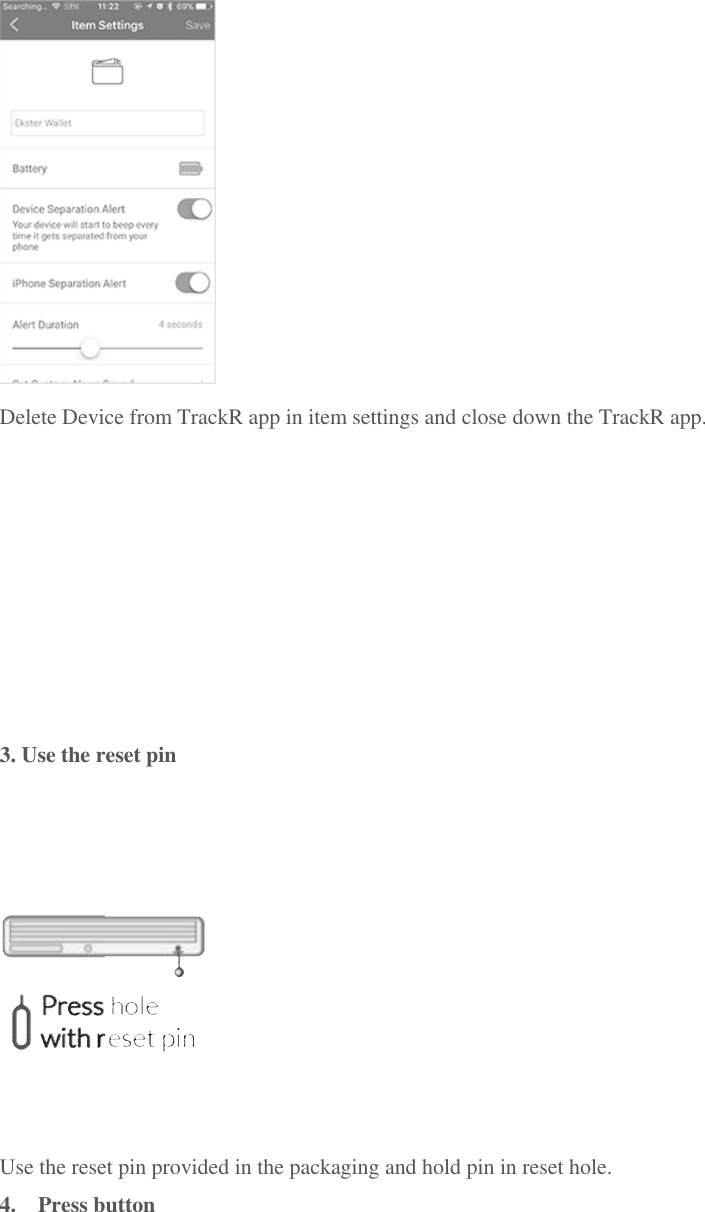  Delete Device from TrackR app in item settings and close down the TrackR app.          3. Use the reset pin  Use the reset pin provided in the packaging and hold pin in reset hole. 4.  Press button 