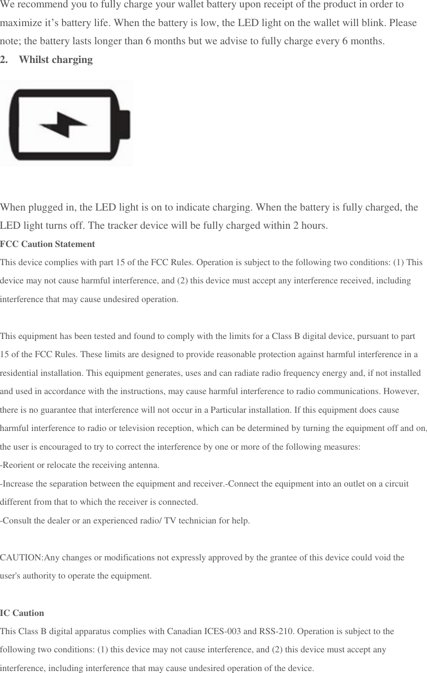 We recommend you to fully charge your wallet battery upon receipt of the product in order to maximize it&rsquo;s battery life. When the battery is low, the LED light on the wallet will blink. Please note; the battery lasts longer than 6 months but we advise to fully charge every 6 months. 2.  Whilst charging  When plugged in, the LED light is on to indicate charging. When the battery is fully charged, the LED light turns off. The tracker device will be fully charged within 2 hours. FCC Caution Statement This device complies with part 15 of the FCC Rules. Operation is subject to the following two conditions: (1) This device may not cause harmful interference, and (2) this device must accept any interference received, including interference that may cause undesired operation.   This equipment has been tested and found to comply with the limits for a Class B digital device, pursuant to part 15 of the FCC Rules. These limits are designed to provide reasonable protection against harmful interference in a residential installation. This equipment generates, uses and can radiate radio frequency energy and, if not installed and used in accordance with the instructions, may cause harmful interference to radio communications. However, there is no guarantee that interference will not occur in a Particular installation. If this equipment does cause harmful interference to radio or television reception, which can be determined by turning the equipment off and on, the user is encouraged to try to correct the interference by one or more of the following measures:  -Reorient or relocate the receiving antenna. -Increase the separation between the equipment and receiver.-Connect the equipment into an outlet on a circuit different from that to which the receiver is connected. -Consult the dealer or an experienced radio/ TV technician for help.   CAUTION:Any changes or modifications not expressly approved by the grantee of this device could void the user's authority to operate the equipment.   IC Caution This Class B digital apparatus complies with Canadian ICES-003 and RSS-210. Operation is subject to the following two conditions: (1) this device may not cause interference, and (2) this device must accept any interference, including interference that may cause undesired operation of the device.    