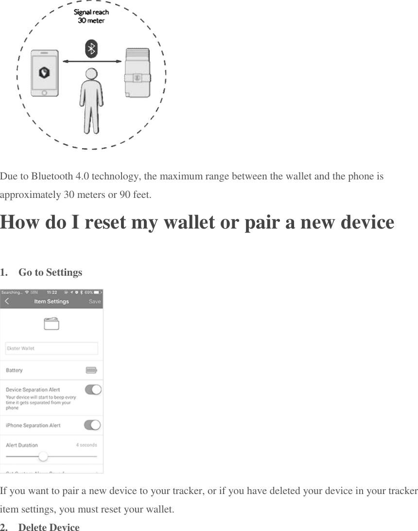  Due to Bluetooth 4.0 technology, the maximum range between the wallet and the phone is approximately 30 meters or 90 feet. How do I reset my wallet or pair a new device 1.  Go to Settings  If you want to pair a new device to your tracker, or if you have deleted your device in your tracker item settings, you must reset your wallet. 2.  Delete Device 
