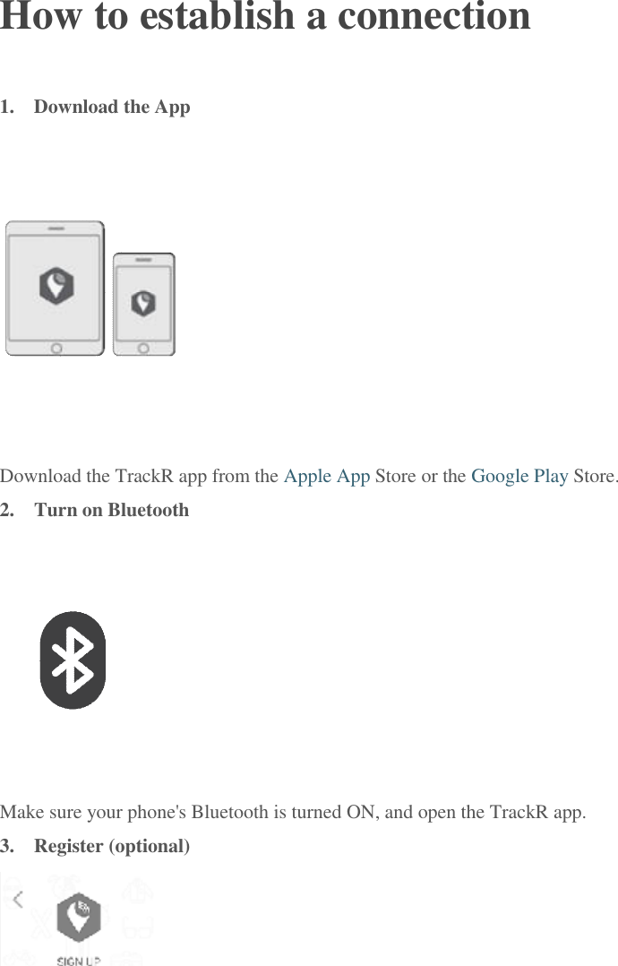  How to establish a connection 1.  Download the App  Download the TrackR app from the Apple App Store or the Google Play Store. 2.  Turn on Bluetooth  Make sure your phone's Bluetooth is turned ON, and open the TrackR app. 3.  Register (optional)  