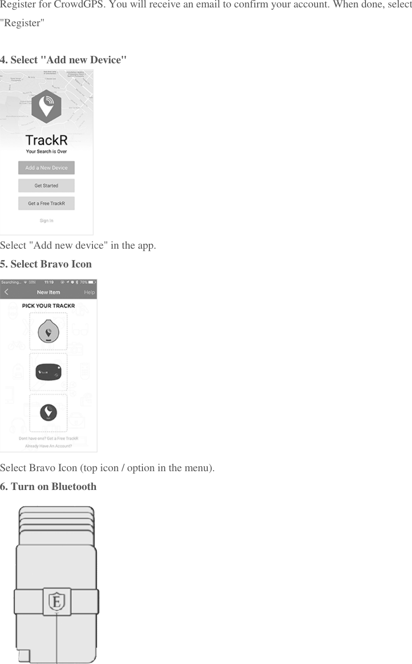 Register for CrowdGPS. You will receive an email to confirm your account. When done, select "Register"  4. Select "Add new Device"  Select "Add new device" in the app. 5. Select Bravo Icon  Select Bravo Icon (top icon / option in the menu). 6. Turn on Bluetooth  