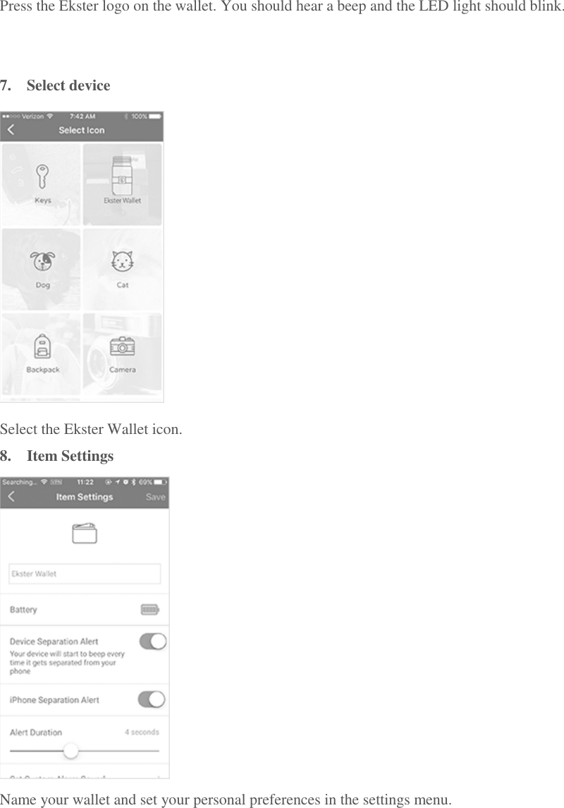 Press the Ekster logo on the wallet. You should hear a beep and the LED light should blink.   7.  Select device  Select the Ekster Wallet icon. 8.  Item Settings  Name your wallet and set your personal preferences in the settings menu.   