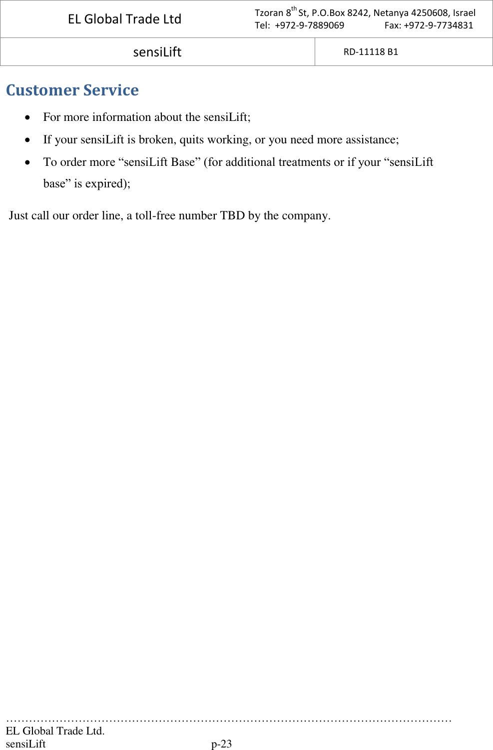 EL Global Trade Ltd  Tzoran 8th St, P.O.Box 8242, Netanya 4250608, Israel Tel:  +972-9-7889069                 Fax: +972-9-7734831 sensiLift  RD-11118 B1   ……………………………………………………………………………………………………… EL Global Trade Ltd.   sensiLift   p-23 Customer Service  For more information about the sensiLift;  If your sensiLift is broken, quits working, or you need more assistance;   To order more “sensiLift Base” (for additional treatments or if your “sensiLift base” is expired);  Just call our order line, a toll-free number TBD by the company.       