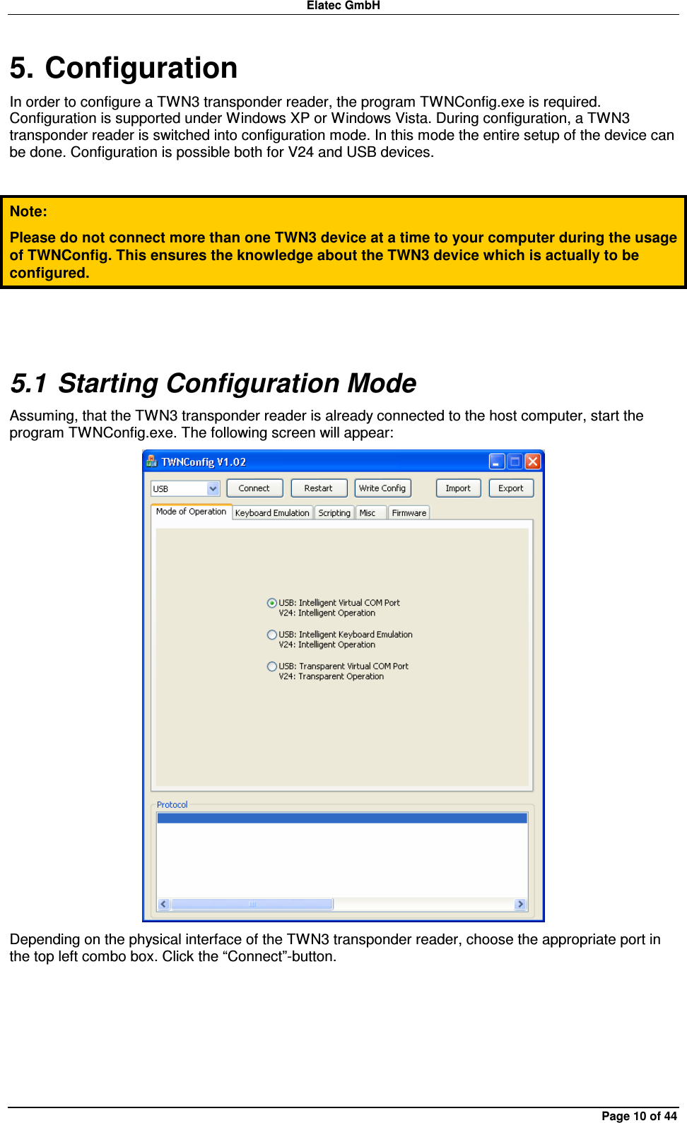 Elatec GmbH Page 10 of 44 5. Configuration In order to configure a TWN3 transponder reader, the program TWNConfig.exe is required. Configuration is supported under Windows XP or Windows Vista. During configuration, a TWN3 transponder reader is switched into configuration mode. In this mode the entire setup of the device can be done. Configuration is possible both for V24 and USB devices.  Note: Please do not connect more than one TWN3 device at a time to your computer during the usage of TWNConfig. This ensures the knowledge about the TWN3 device which is actually to be configured.  5.1 Starting Configuration Mode Assuming, that the TWN3 transponder reader is already connected to the host computer, start the program TWNConfig.exe. The following screen will appear:  Depending on the physical interface of the TWN3 transponder reader, choose the appropriate port in the top left combo box. Click the “Connect”-button.  