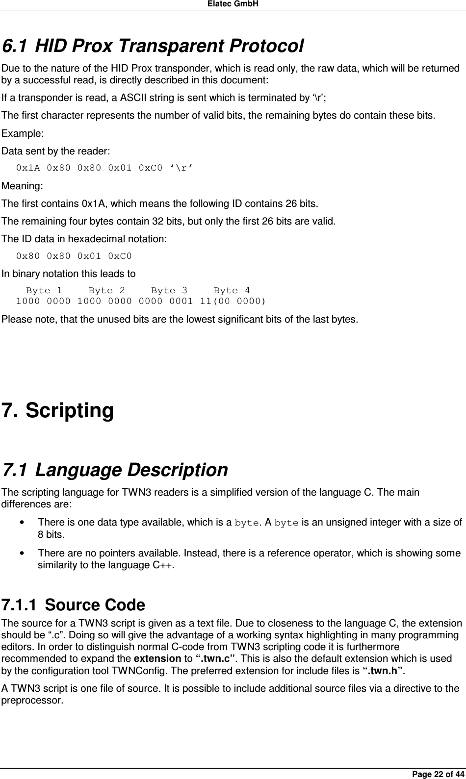 Elatec GmbH Page 22 of 44 6.1 HID Prox Transparent Protocol Due to the nature of the HID Prox transponder, which is read only, the raw data, which will be returned by a successful read, is directly described in this document: If a transponder is read, a ASCII string is sent which is terminated by ‘\r’; The first character represents the number of valid bits, the remaining bytes do contain these bits. Example: Data sent by the reader: 0x1A 0x80 0x80 0x01 0xC0 ‘\r’ Meaning: The first contains 0x1A, which means the following ID contains 26 bits. The remaining four bytes contain 32 bits, but only the first 26 bits are valid.   The ID data in hexadecimal notation: 0x80 0x80 0x01 0xC0 In binary notation this leads to   Byte 1     Byte 2     Byte 3     Byte 4 1000 0000 1000 0000 0000 0001 11(00 0000) Please note, that the unused bits are the lowest significant bits of the last bytes.  7. Scripting 7.1 Language Description The scripting language for TWN3 readers is a simplified version of the language C. The main differences are: •  There is one data type available, which is a byte. A byte is an unsigned integer with a size of 8 bits. •  There are no pointers available. Instead, there is a reference operator, which is showing some similarity to the language C++. 7.1.1  Source Code The source for a TWN3 script is given as a text file. Due to closeness to the language C, the extension should be “.c”. Doing so will give the advantage of a working syntax highlighting in many programming editors. In order to distinguish normal C-code from TWN3 scripting code it is furthermore recommended to expand the extension to “.twn.c”. This is also the default extension which is used by the configuration tool TWNConfig. The preferred extension for include files is “.twn.h”. A TWN3 script is one file of source. It is possible to include additional source files via a directive to the preprocessor.  