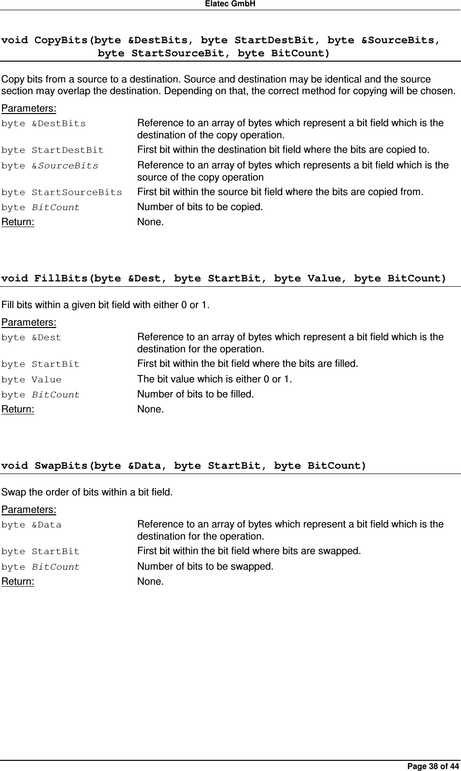 Elatec GmbH Page 38 of 44 void CopyBits(byte &amp;DestBits, byte StartDestBit, byte &amp;SourceBits,                  byte StartSourceBit, byte BitCount) Copy bits from a source to a destination. Source and destination may be identical and the source section may overlap the destination. Depending on that, the correct method for copying will be chosen. Parameters: byte &amp;DestBits  Reference to an array of bytes which represent a bit field which is the destination of the copy operation. byte StartDestBit  First bit within the destination bit field where the bits are copied to. byte &amp;SourceBits  Reference to an array of bytes which represents a bit field which is the source of the copy operation   byte StartSourceBits  First bit within the source bit field where the bits are copied from. byte BitCount  Number of bits to be copied. Return:  None.  void FillBits(byte &amp;Dest, byte StartBit, byte Value, byte BitCount) Fill bits within a given bit field with either 0 or 1. Parameters: byte &amp;Dest  Reference to an array of bytes which represent a bit field which is the destination for the operation. byte StartBit  First bit within the bit field where the bits are filled. byte Value  The bit value which is either 0 or 1. byte BitCount  Number of bits to be filled. Return:  None.  void SwapBits(byte &amp;Data, byte StartBit, byte BitCount) Swap the order of bits within a bit field. Parameters: byte &amp;Data  Reference to an array of bytes which represent a bit field which is the destination for the operation. byte StartBit  First bit within the bit field where bits are swapped. byte BitCount  Number of bits to be swapped. Return:  None.  