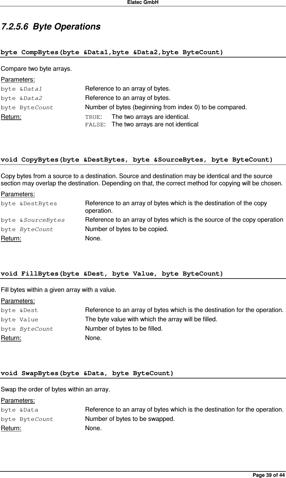 Elatec GmbH Page 39 of 44 7.2.5.6  Byte Operations byte CompBytes(byte &amp;Data1,byte &amp;Data2,byte ByteCount) Compare two byte arrays. Parameters: byte &amp;Data1  Reference to an array of bytes. byte &amp;Data2  Reference to an array of bytes. byte ByteCount  Number of bytes (beginning from index 0) to be compared. Return:  TRUE:  The two arrays are identical. FALSE:  The two arrays are not identical  void CopyBytes(byte &amp;DestBytes, byte &amp;SourceBytes, byte ByteCount) Copy bytes from a source to a destination. Source and destination may be identical and the source section may overlap the destination. Depending on that, the correct method for copying will be chosen. Parameters: byte &amp;DestBytes  Reference to an array of bytes which is the destination of the copy operation. byte &amp;SourceBytes  Reference to an array of bytes which is the source of the copy operation   byte ByteCount  Number of bytes to be copied. Return:  None.  void FillBytes(byte &amp;Dest, byte Value, byte ByteCount) Fill bytes within a given array with a value. Parameters: byte &amp;Dest  Reference to an array of bytes which is the destination for the operation. byte Value  The byte value with which the array will be filled. byte ByteCount  Number of bytes to be filled. Return:  None.  void SwapBytes(byte &amp;Data, byte ByteCount) Swap the order of bytes within an array. Parameters: byte &amp;Data  Reference to an array of bytes which is the destination for the operation. byte ByteCount  Number of bytes to be swapped. Return:  None.  