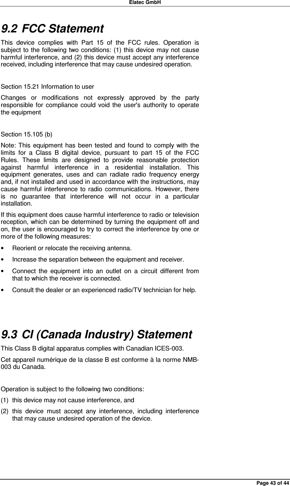 Elatec GmbH Page 43 of 44 9.2 FCC Statement This  device  complies  with  Part  15  of  the  FCC  rules.  Operation  is subject to the following two conditions: (1) this device may not  cause harmful interference, and (2) this device must accept any interference received, including interference that may cause undesired operation.  Section 15.21 Information to user Changes  or  modifications  not  expressly  approved  by  the  party responsible  for  compliance  could  void the  user&apos;s  authority to  operate the equipment  Section 15.105 (b) Note: This  equipment  has  been  tested  and  found  to  comply  with the limits  for  a  Class  B  digital  device,  pursuant  to  part  15  of  the  FCC Rules.  These  limits  are  designed  to  provide  reasonable  protection against  harmful  interference  in  a  residential  installation.  This equipment  generates,  uses  and  can  radiate  radio  frequency  energy and, if not installed and used in accordance with the instructions, may cause  harmful  interference  to  radio  communications.  However,  there is  no  guarantee  that  interference  will  not  occur  in  a  particular installation. If this equipment does cause harmful interference to radio or television reception, which can be determined by turning the equipment off and on, the user is encouraged to try to correct the interference by one or more of the following measures: •  Reorient or relocate the receiving antenna. •  Increase the separation between the equipment and receiver. •  Connect  the  equipment  into  an  outlet  on  a  circuit  different  from that to which the receiver is connected. •  Consult the dealer or an experienced radio/TV technician for help.  9.3 CI (Canada Industry) Statement This Class B digital apparatus complies with Canadian ICES-003. Cet appareil numérique de la classe B est conforme à la norme NMB-003 du Canada.  Operation is subject to the following two conditions: (1)  this device may not cause interference, and (2)  this  device  must  accept  any  interference,  including  interference that may cause undesired operation of the device.  