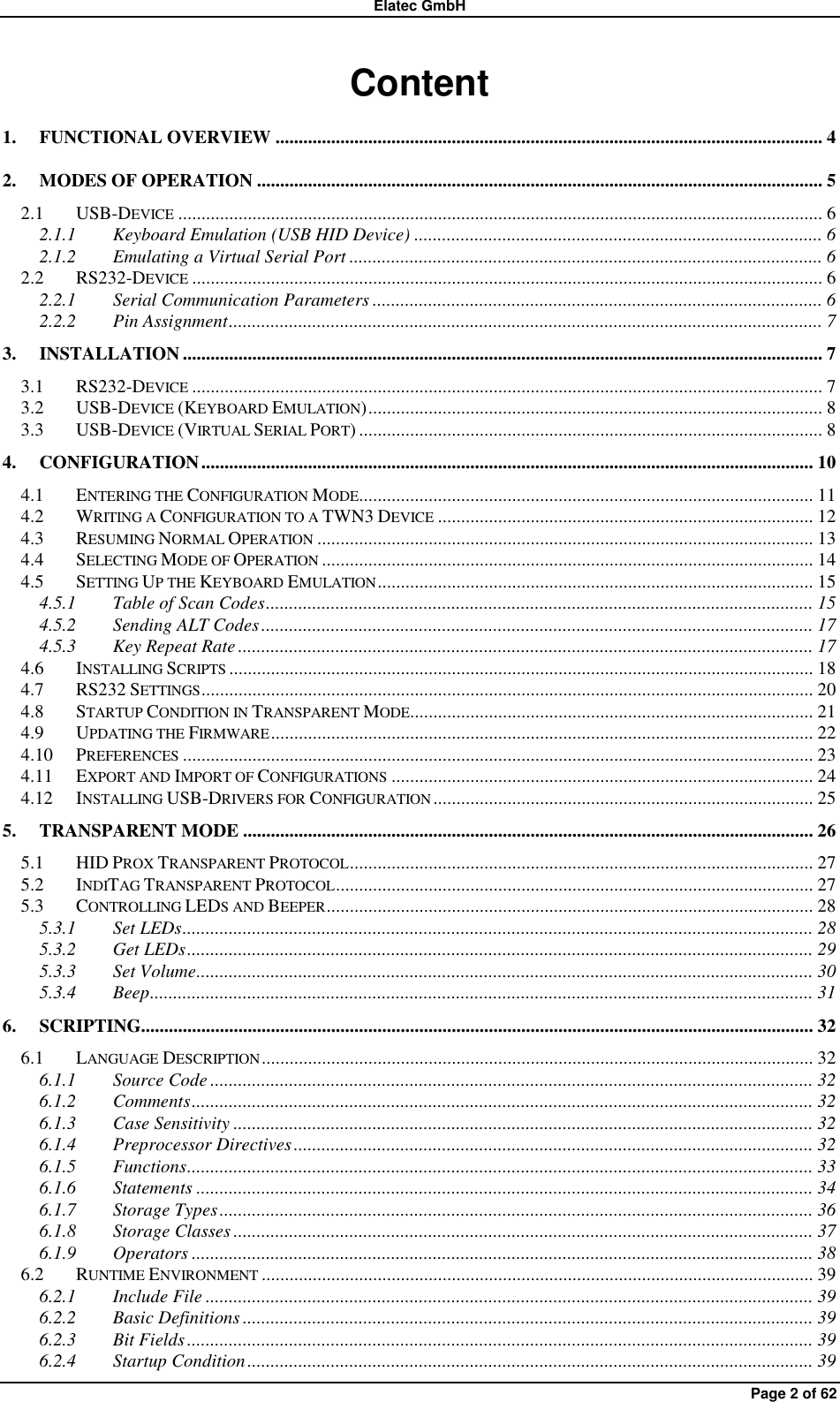 Elatec GmbH Page 2 of 62 Content 1. FUNCTIONAL OVERVIEW ...................................................................................................................... 4 2. MODES OF OPERATION .......................................................................................................................... 5 2.1 USB-DEVICE ........................................................................................................................................... 6 2.1.1 Keyboard Emulation (USB HID Device) ........................................................................................ 6 2.1.2 Emulating a Virtual Serial Port ...................................................................................................... 6 2.2 RS232-DEVICE ........................................................................................................................................ 6 2.2.1 Serial Communication Parameters ................................................................................................. 6 2.2.2 Pin Assignment ................................................................................................................................ 7 3. INSTALLATION .......................................................................................................................................... 7 3.1 RS232-DEVICE ........................................................................................................................................ 7 3.2 USB-DEVICE (KEYBOARD EMULATION) .................................................................................................. 8 3.3 USB-DEVICE (VIRTUAL SERIAL PORT) .................................................................................................... 8 4. CONFIGURATION .................................................................................................................................... 10 4.1 ENTERING THE CONFIGURATION MODE.................................................................................................. 11 4.2 WRITING A CONFIGURATION TO A TWN3 DEVICE ................................................................................. 12 4.3 RESUMING NORMAL OPERATION ........................................................................................................... 13 4.4 SELECTING MODE OF OPERATION .......................................................................................................... 14 4.5 SETTING UP THE KEYBOARD EMULATION .............................................................................................. 15 4.5.1 Table of Scan Codes ...................................................................................................................... 15 4.5.2 Sending ALT Codes ....................................................................................................................... 17 4.5.3 Key Repeat Rate ............................................................................................................................ 17 4.6 INSTALLING SCRIPTS .............................................................................................................................. 18 4.7 RS232 SETTINGS .................................................................................................................................... 20 4.8 STARTUP CONDITION IN TRANSPARENT MODE....................................................................................... 21 4.9 UPDATING THE FIRMWARE ..................................................................................................................... 22 4.10 PREFERENCES ........................................................................................................................................ 23 4.11 EXPORT AND IMPORT OF CONFIGURATIONS ........................................................................................... 24 4.12 INSTALLING USB-DRIVERS FOR CONFIGURATION .................................................................................. 25 5. TRANSPARENT MODE ........................................................................................................................... 26 5.1 HID PROX TRANSPARENT PROTOCOL .................................................................................................... 27 5.2 INDITAG TRANSPARENT PROTOCOL ....................................................................................................... 27 5.3 CONTROLLING LEDS AND BEEPER ......................................................................................................... 28 5.3.1 Set LEDs ........................................................................................................................................ 28 5.3.2 Get LEDs ....................................................................................................................................... 29 5.3.3 Set Volume ..................................................................................................................................... 30 5.3.4 Beep ............................................................................................................................................... 31 6. SCRIPTING................................................................................................................................................. 32 6.1 LANGUAGE DESCRIPTION ....................................................................................................................... 32 6.1.1 Source Code .................................................................................................................................. 32 6.1.2 Comments ...................................................................................................................................... 32 6.1.3 Case Sensitivity ............................................................................................................................. 32 6.1.4 Preprocessor Directives ................................................................................................................ 32 6.1.5 Functions ....................................................................................................................................... 33 6.1.6 Statements ..................................................................................................................................... 34 6.1.7 Storage Types ................................................................................................................................ 36 6.1.8 Storage Classes ............................................................................................................................. 37 6.1.9 Operators ...................................................................................................................................... 38 6.2 RUNTIME ENVIRONMENT ....................................................................................................................... 39 6.2.1 Include File ................................................................................................................................... 39 6.2.2 Basic Definitions ........................................................................................................................... 39 6.2.3 Bit Fields ....................................................................................................................................... 39 6.2.4 Startup Condition .......................................................................................................................... 39 