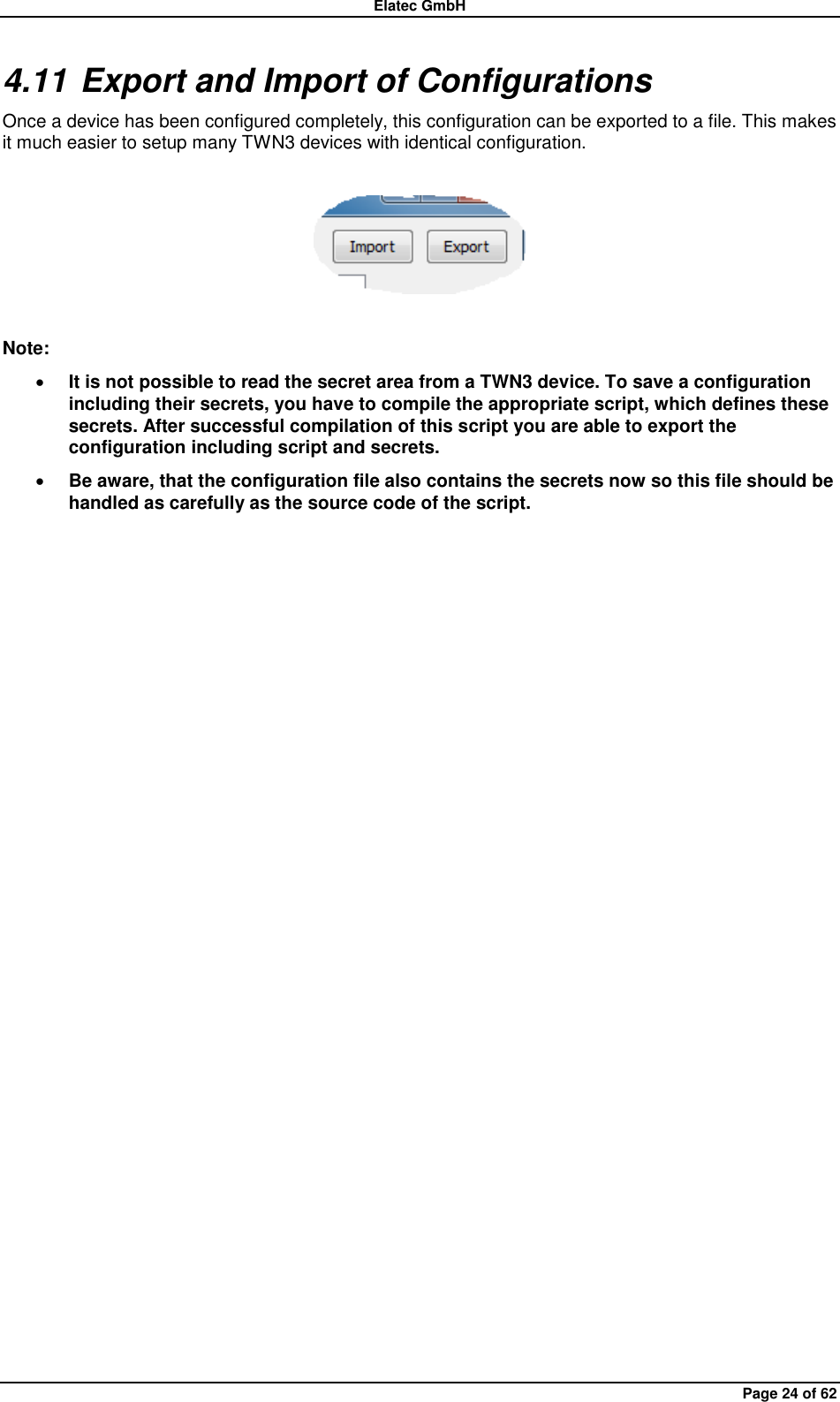 Elatec GmbH Page 24 of 62 4.11 Export and Import of Configurations Once a device has been configured completely, this configuration can be exported to a file. This makes it much easier to setup many TWN3 devices with identical configuration.    Note:  It is not possible to read the secret area from a TWN3 device. To save a configuration including their secrets, you have to compile the appropriate script, which defines these secrets. After successful compilation of this script you are able to export the configuration including script and secrets.  Be aware, that the configuration file also contains the secrets now so this file should be handled as carefully as the source code of the script.  