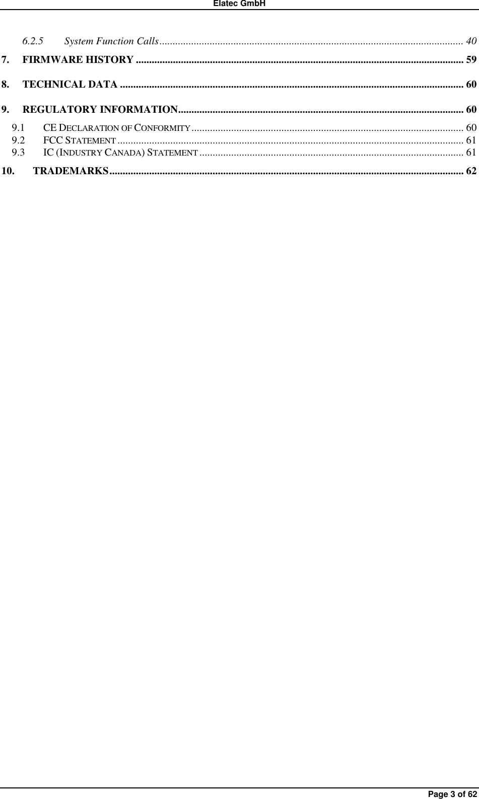 Elatec GmbH Page 3 of 62 6.2.5 System Function Calls ................................................................................................................... 40 7. FIRMWARE HISTORY ............................................................................................................................ 59 8. TECHNICAL DATA .................................................................................................................................. 60 9. REGULATORY INFORMATION ............................................................................................................ 60 9.1 CE DECLARATION OF CONFORMITY ....................................................................................................... 60 9.2 FCC STATEMENT ................................................................................................................................... 61 9.3 IC (INDUSTRY CANADA) STATEMENT .................................................................................................... 61 10. TRADEMARKS ...................................................................................................................................... 62 