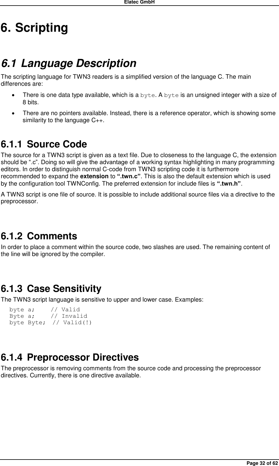 Elatec GmbH Page 32 of 62 6. Scripting 6.1 Language Description The scripting language for TWN3 readers is a simplified version of the language C. The main differences are:   There is one data type available, which is a byte. A byte is an unsigned integer with a size of 8 bits.   There are no pointers available. Instead, there is a reference operator, which is showing some similarity to the language C++. 6.1.1  Source Code The source for a TWN3 script is given as a text file. Due to closeness to the language C, the extension should be “.c”. Doing so will give the advantage of a working syntax highlighting in many programming editors. In order to distinguish normal C-code from TWN3 scripting code it is furthermore recommended to expand the extension to “.twn.c”. This is also the default extension which is used by the configuration tool TWNConfig. The preferred extension for include files is “.twn.h”. A TWN3 script is one file of source. It is possible to include additional source files via a directive to the preprocessor.  6.1.2  Comments In order to place a comment within the source code, two slashes are used. The remaining content of the line will be ignored by the compiler.  6.1.3  Case Sensitivity The TWN3 script language is sensitive to upper and lower case. Examples: byte a;     // Valid Byte a;     // Invalid byte Byte;  // Valid(!)  6.1.4  Preprocessor Directives The preprocessor is removing comments from the source code and processing the preprocessor directives. Currently, there is one directive available.  