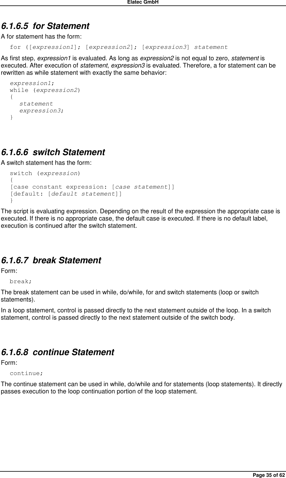 Elatec GmbH Page 35 of 62 6.1.6.5  for Statement A for statement has the form: for ([expression1]; [expression2]; [expression3] statement As first step, expression1 is evaluated. As long as expression2 is not equal to zero, statement is executed. After execution of statement, expression3 is evaluated. Therefore, a for statement can be rewritten as while statement with exactly the same behavior: expression1; while (expression2) {    statement    expression3; }  6.1.6.6  switch Statement A switch statement has the form: switch (expression) { [case constant expression: [case statement]] [default: [default statement]] } The script is evaluating expression. Depending on the result of the expression the appropriate case is executed. If there is no appropriate case, the default case is executed. If there is no default label, execution is continued after the switch statement.  6.1.6.7  break Statement Form: break; The break statement can be used in while, do/while, for and switch statements (loop or switch statements).   In a loop statement, control is passed directly to the next statement outside of the loop. In a switch statement, control is passed directly to the next statement outside of the switch body.  6.1.6.8  continue Statement Form: continue; The continue statement can be used in while, do/while and for statements (loop statements). It directly passes execution to the loop continuation portion of the loop statement.  