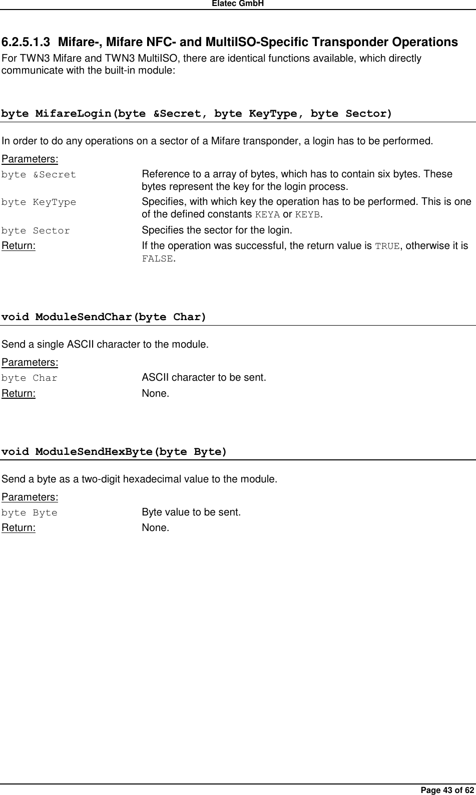 Elatec GmbH Page 43 of 62 6.2.5.1.3  Mifare-, Mifare NFC- and MultiISO-Specific Transponder Operations For TWN3 Mifare and TWN3 MultiISO, there are identical functions available, which directly communicate with the built-in module: byte MifareLogin(byte &amp;Secret, byte KeyType, byte Sector) In order to do any operations on a sector of a Mifare transponder, a login has to be performed. Parameters: byte &amp;Secret  Reference to a array of bytes, which has to contain six bytes. These bytes represent the key for the login process. byte KeyType  Specifies, with which key the operation has to be performed. This is one of the defined constants KEYA or KEYB. byte Sector  Specifies the sector for the login. Return:  If the operation was successful, the return value is TRUE, otherwise it is FALSE.  void ModuleSendChar(byte Char) Send a single ASCII character to the module. Parameters: byte Char  ASCII character to be sent. Return:  None.  void ModuleSendHexByte(byte Byte) Send a byte as a two-digit hexadecimal value to the module. Parameters: byte Byte  Byte value to be sent. Return:  None.  