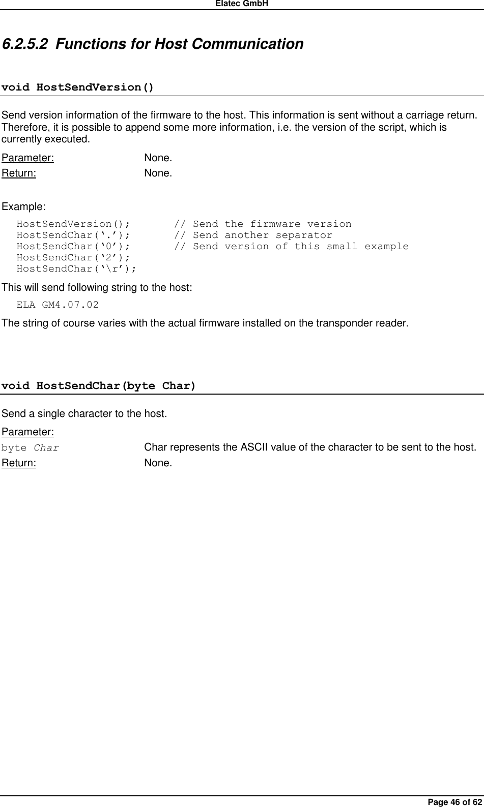 Elatec GmbH Page 46 of 62 6.2.5.2  Functions for Host Communication void HostSendVersion() Send version information of the firmware to the host. This information is sent without a carriage return. Therefore, it is possible to append some more information, i.e. the version of the script, which is currently executed. Parameter:  None. Return:  None.  Example: HostSendVersion();        // Send the firmware version HostSendChar(„.‟);        // Send another separator HostSendChar(„0‟);        // Send version of this small example HostSendChar(„2‟); HostSendChar(„\r‟); This will send following string to the host: ELA GM4.07.02 The string of course varies with the actual firmware installed on the transponder reader.  void HostSendChar(byte Char) Send a single character to the host.   Parameter: byte Char  Char represents the ASCII value of the character to be sent to the host. Return:  None.  