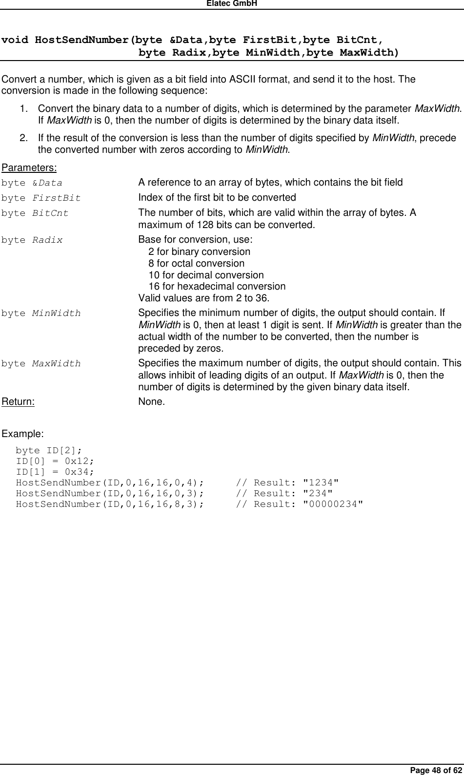 Elatec GmbH Page 48 of 62 void HostSendNumber(byte &amp;Data,byte FirstBit,byte BitCnt,                         byte Radix,byte MinWidth,byte MaxWidth) Convert a number, which is given as a bit field into ASCII format, and send it to the host. The conversion is made in the following sequence: 1.  Convert the binary data to a number of digits, which is determined by the parameter MaxWidth. If MaxWidth is 0, then the number of digits is determined by the binary data itself. 2.  If the result of the conversion is less than the number of digits specified by MinWidth, precede the converted number with zeros according to MinWidth. Parameters: byte &amp;Data  A reference to an array of bytes, which contains the bit field byte FirstBit Index of the first bit to be converted byte BitCnt  The number of bits, which are valid within the array of bytes. A maximum of 128 bits can be converted. byte Radix Base for conversion, use:   2 for binary conversion   8 for octal conversion   10 for decimal conversion   16 for hexadecimal conversion Valid values are from 2 to 36. byte MinWidth Specifies the minimum number of digits, the output should contain. If MinWidth is 0, then at least 1 digit is sent. If MinWidth is greater than the actual width of the number to be converted, then the number is preceded by zeros. byte MaxWidth Specifies the maximum number of digits, the output should contain. This allows inhibit of leading digits of an output. If MaxWidth is 0, then the number of digits is determined by the given binary data itself. Return:  None.  Example: byte ID[2]; ID[0] = 0x12; ID[1] = 0x34; HostSendNumber(ID,0,16,16,0,4);      // Result: &quot;1234&quot; HostSendNumber(ID,0,16,16,0,3);      // Result: &quot;234&quot; HostSendNumber(ID,0,16,16,8,3);      // Result: &quot;00000234&quot;  