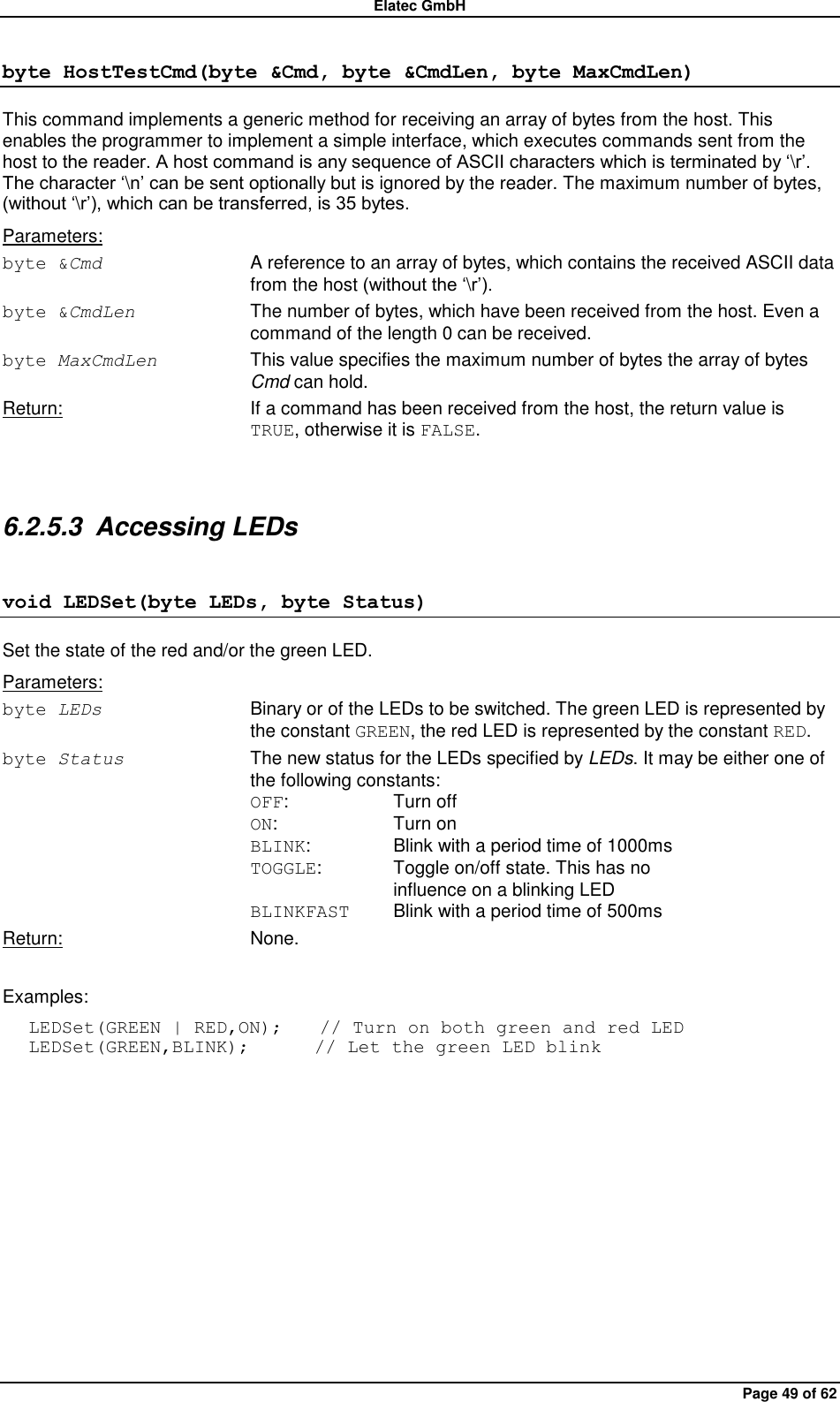 Elatec GmbH Page 49 of 62 byte HostTestCmd(byte &amp;Cmd, byte &amp;CmdLen, byte MaxCmdLen) This command implements a generic method for receiving an array of bytes from the host. This enables the programmer to implement a simple interface, which executes commands sent from the host to the reader. A host command is any sequence of ASCII characters which is terminated by „\r‟. The character „\n‟ can be sent optionally but is ignored by the reader. The maximum number of bytes, (without „\r‟), which can be transferred, is 35 bytes. Parameters: byte &amp;Cmd  A reference to an array of bytes, which contains the received ASCII data from the host (without the „\r‟). byte &amp;CmdLen  The number of bytes, which have been received from the host. Even a command of the length 0 can be received. byte MaxCmdLen  This value specifies the maximum number of bytes the array of bytes Cmd can hold. Return:  If a command has been received from the host, the return value is TRUE, otherwise it is FALSE.  6.2.5.3  Accessing LEDs void LEDSet(byte LEDs, byte Status) Set the state of the red and/or the green LED. Parameters: byte LEDs  Binary or of the LEDs to be switched. The green LED is represented by the constant GREEN, the red LED is represented by the constant RED. byte Status  The new status for the LEDs specified by LEDs. It may be either one of the following constants: OFF:    Turn off ON:    Turn on BLINK:    Blink with a period time of 1000ms TOGGLE:   Toggle on/off state. This has no       influence on a blinking LED BLINKFAST  Blink with a period time of 500ms Return:  None.  Examples: LEDSet(GREEN | RED,ON);    // Turn on both green and red LED LEDSet(GREEN,BLINK);       // Let the green LED blink  