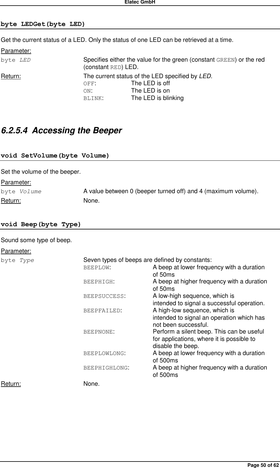 Elatec GmbH Page 50 of 62 byte LEDGet(byte LED) Get the current status of a LED. Only the status of one LED can be retrieved at a time. Parameter: byte LED  Specifies either the value for the green (constant GREEN) or the red (constant RED) LED. Return:  The current status of the LED specified by LED. OFF:    The LED is off ON:    The LED is on BLINK:    The LED is blinking  6.2.5.4  Accessing the Beeper void SetVolume(byte Volume) Set the volume of the beeper. Parameter: byte Volume  A value between 0 (beeper turned off) and 4 (maximum volume). Return:  None. void Beep(byte Type) Sound some type of beep. Parameter: byte Type  Seven types of beeps are defined by constants: BEEPLOW:    A beep at lower frequency with a duration         of 50ms BEEPHIGH:    A beep at higher frequency with a duration         of 50ms BEEPSUCCESS:    A low-high sequence, which is         intended to signal a successful operation. BEEPFAILED:    A high-low sequence, which is         intended to signal an operation which has     not been successful. BEEPNONE:    Perform a silent beep. This can be useful         for applications, where it is possible to         disable the beep. BEEPLOWLONG:    A beep at lower frequency with a duration         of 500ms BEEPHIGHLONG:   A beep at higher frequency with a duration         of 500ms Return:  None.  