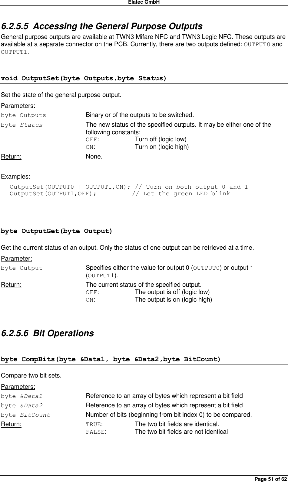 Elatec GmbH Page 51 of 62 6.2.5.5  Accessing the General Purpose Outputs General purpose outputs are available at TWN3 Mifare NFC and TWN3 Legic NFC. These outputs are available at a separate connector on the PCB. Currently, there are two outputs defined: OUTPUT0 and OUTPUT1. void OutputSet(byte Outputs,byte Status) Set the state of the general purpose output. Parameters: byte Outputs  Binary or of the outputs to be switched. byte Status  The new status of the specified outputs. It may be either one of the following constants: OFF:    Turn off (logic low) ON:    Turn on (logic high) Return:  None.  Examples: OutputSet(OUTPUT0 | OUTPUT1,ON); // Turn on both output 0 and 1 OutputSet(OUTPUT1,OFF);           // Let the green LED blink  byte OutputGet(byte Output) Get the current status of an output. Only the status of one output can be retrieved at a time. Parameter: byte Output  Specifies either the value for output 0 (OUTPUT0) or output 1 (OUTPUT1). Return:  The current status of the specified output. OFF:    The output is off (logic low) ON:    The output is on (logic high)  6.2.5.6  Bit Operations byte CompBits(byte &amp;Data1, byte &amp;Data2,byte BitCount) Compare two bit sets. Parameters: byte &amp;Data1  Reference to an array of bytes which represent a bit field byte &amp;Data2  Reference to an array of bytes which represent a bit field byte BitCount  Number of bits (beginning from bit index 0) to be compared. Return:  TRUE:    The two bit fields are identical. FALSE:    The two bit fields are not identical  