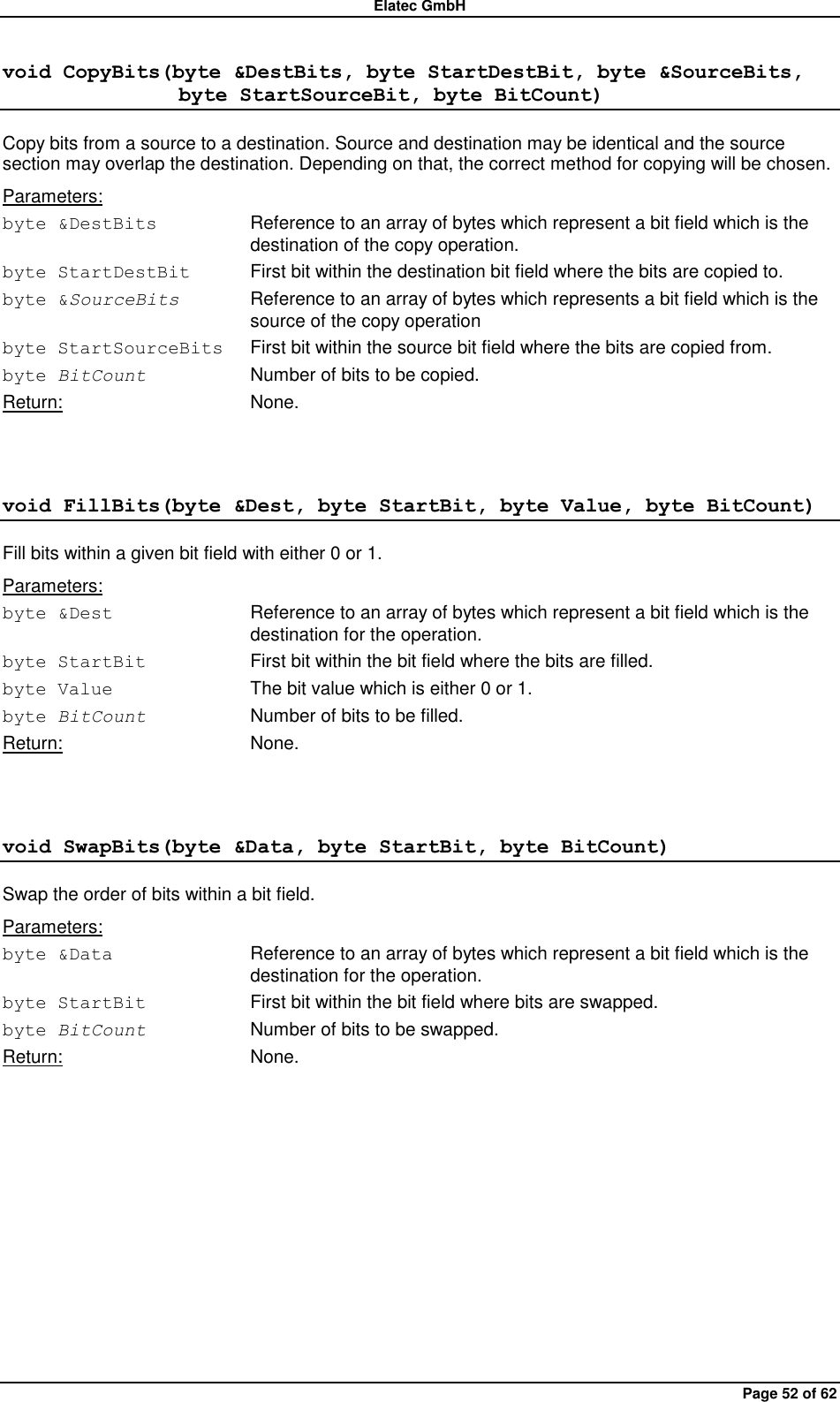 Elatec GmbH Page 52 of 62 void CopyBits(byte &amp;DestBits, byte StartDestBit, byte &amp;SourceBits,                  byte StartSourceBit, byte BitCount) Copy bits from a source to a destination. Source and destination may be identical and the source section may overlap the destination. Depending on that, the correct method for copying will be chosen. Parameters: byte &amp;DestBits  Reference to an array of bytes which represent a bit field which is the destination of the copy operation. byte StartDestBit  First bit within the destination bit field where the bits are copied to. byte &amp;SourceBits  Reference to an array of bytes which represents a bit field which is the source of the copy operation   byte StartSourceBits  First bit within the source bit field where the bits are copied from. byte BitCount  Number of bits to be copied. Return:  None.  void FillBits(byte &amp;Dest, byte StartBit, byte Value, byte BitCount) Fill bits within a given bit field with either 0 or 1. Parameters: byte &amp;Dest  Reference to an array of bytes which represent a bit field which is the destination for the operation. byte StartBit  First bit within the bit field where the bits are filled. byte Value  The bit value which is either 0 or 1. byte BitCount  Number of bits to be filled. Return:  None.  void SwapBits(byte &amp;Data, byte StartBit, byte BitCount) Swap the order of bits within a bit field. Parameters: byte &amp;Data  Reference to an array of bytes which represent a bit field which is the destination for the operation. byte StartBit  First bit within the bit field where bits are swapped. byte BitCount  Number of bits to be swapped. Return:  None.  