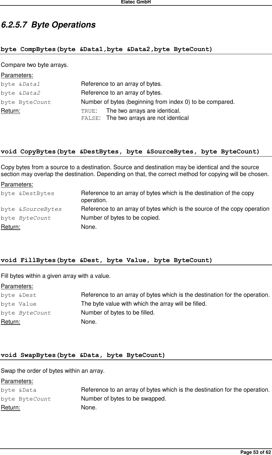 Elatec GmbH Page 53 of 62 6.2.5.7  Byte Operations byte CompBytes(byte &amp;Data1,byte &amp;Data2,byte ByteCount) Compare two byte arrays. Parameters: byte &amp;Data1  Reference to an array of bytes. byte &amp;Data2  Reference to an array of bytes. byte ByteCount  Number of bytes (beginning from index 0) to be compared. Return:  TRUE:  The two arrays are identical. FALSE:  The two arrays are not identical  void CopyBytes(byte &amp;DestBytes, byte &amp;SourceBytes, byte ByteCount) Copy bytes from a source to a destination. Source and destination may be identical and the source section may overlap the destination. Depending on that, the correct method for copying will be chosen. Parameters: byte &amp;DestBytes  Reference to an array of bytes which is the destination of the copy operation. byte &amp;SourceBytes  Reference to an array of bytes which is the source of the copy operation   byte ByteCount  Number of bytes to be copied. Return:  None.  void FillBytes(byte &amp;Dest, byte Value, byte ByteCount) Fill bytes within a given array with a value. Parameters: byte &amp;Dest  Reference to an array of bytes which is the destination for the operation. byte Value  The byte value with which the array will be filled. byte ByteCount  Number of bytes to be filled. Return:  None.  void SwapBytes(byte &amp;Data, byte ByteCount) Swap the order of bytes within an array. Parameters: byte &amp;Data  Reference to an array of bytes which is the destination for the operation. byte ByteCount  Number of bytes to be swapped. Return:  None.  