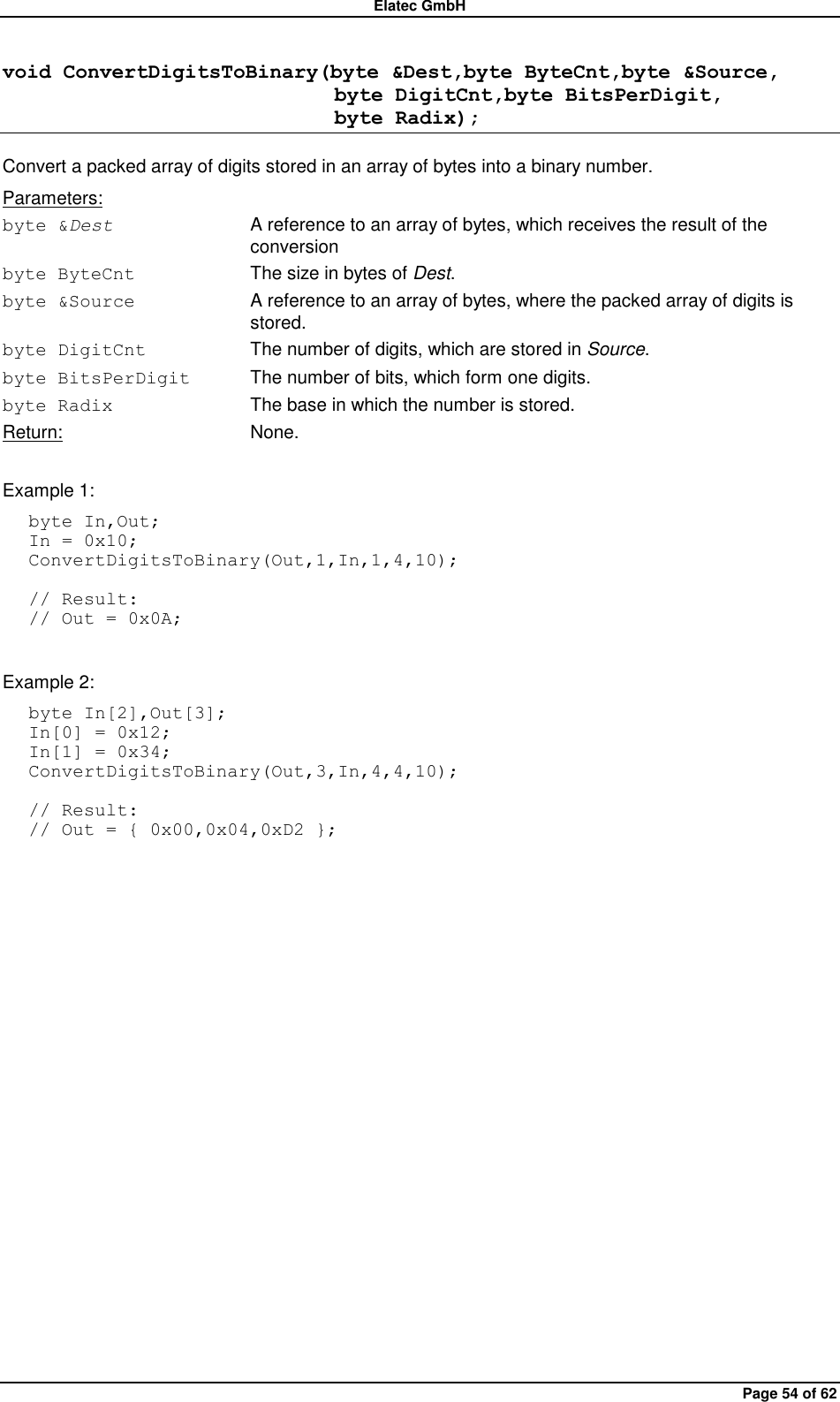 Elatec GmbH Page 54 of 62 void ConvertDigitsToBinary(byte &amp;Dest,byte ByteCnt,byte &amp;Source,                                 byte DigitCnt,byte BitsPerDigit,                                 byte Radix); Convert a packed array of digits stored in an array of bytes into a binary number. Parameters: byte &amp;Dest A reference to an array of bytes, which receives the result of the conversion byte ByteCnt  The size in bytes of Dest. byte &amp;Source  A reference to an array of bytes, where the packed array of digits is stored. byte DigitCnt  The number of digits, which are stored in Source. byte BitsPerDigit  The number of bits, which form one digits. byte Radix  The base in which the number is stored. Return:  None.  Example 1: byte In,Out; In = 0x10; ConvertDigitsToBinary(Out,1,In,1,4,10);  // Result: // Out = 0x0A;  Example 2: byte In[2],Out[3]; In[0] = 0x12; In[1] = 0x34; ConvertDigitsToBinary(Out,3,In,4,4,10);  // Result: // Out = { 0x00,0x04,0xD2 };  