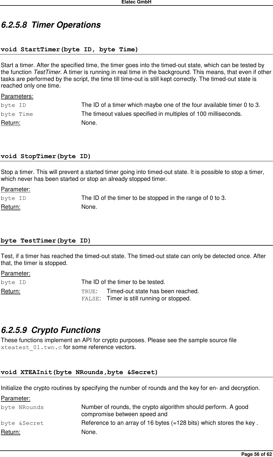 Elatec GmbH Page 56 of 62 6.2.5.8  Timer Operations void StartTimer(byte ID, byte Time) Start a timer. After the specified time, the timer goes into the timed-out state, which can be tested by the function TestTimer. A timer is running in real time in the background. This means, that even if other tasks are performed by the script, the time till time-out is still kept correctly. The timed-out state is reached only one time. Parameters: byte ID  The ID of a timer which maybe one of the four available timer 0 to 3. byte Time  The timeout values specified in multiples of 100 milliseconds. Return:  None.  void StopTimer(byte ID) Stop a timer. This will prevent a started timer going into timed-out state. It is possible to stop a timer, which never has been started or stop an already stopped timer. Parameter: byte ID The ID of the timer to be stopped in the range of 0 to 3. Return:  None.  byte TestTimer(byte ID) Test, if a timer has reached the timed-out state. The timed-out state can only be detected once. After that, the timer is stopped. Parameter: byte ID  The ID of the timer to be tested. Return:  TRUE:  Timed-out state has been reached. FALSE:  Timer is still running or stopped.  6.2.5.9  Crypto Functions These functions implement an API for crypto purposes. Please see the sample source file xteatest_01.twn.c for some reference vectors. void XTEAInit(byte NRounds,byte &amp;Secret) Initialize the crypto routines by specifying the number of rounds and the key for en- and decryption. Parameter: byte NRounds  Number of rounds, the crypto algorithm should perform. A good compromise between speed and   byte &amp;Secret  Reference to an array of 16 bytes (=128 bits) which stores the key . Return:  None.  