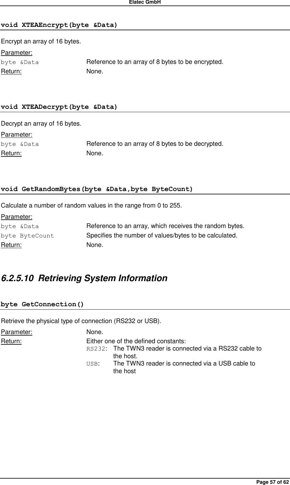 Elatec GmbH Page 57 of 62 void XTEAEncrypt(byte &amp;Data) Encrypt an array of 16 bytes. Parameter: byte &amp;Data  Reference to an array of 8 bytes to be encrypted. Return:  None.  void XTEADecrypt(byte &amp;Data) Decrypt an array of 16 bytes. Parameter: byte &amp;Data  Reference to an array of 8 bytes to be decrypted. Return:  None.  void GetRandomBytes(byte &amp;Data,byte ByteCount) Calculate a number of random values in the range from 0 to 255. Parameter: byte &amp;Data  Reference to an array, which receives the random bytes. byte ByteCount Specifies the number of values/bytes to be calculated. Return:  None.  6.2.5.10  Retrieving System Information byte GetConnection() Retrieve the physical type of connection (RS232 or USB). Parameter:  None. Return:  Either one of the defined constants: RS232:  The TWN3 reader is connected via a RS232 cable to     the host. USB:  The TWN3 reader is connected via a USB cable to     the host  