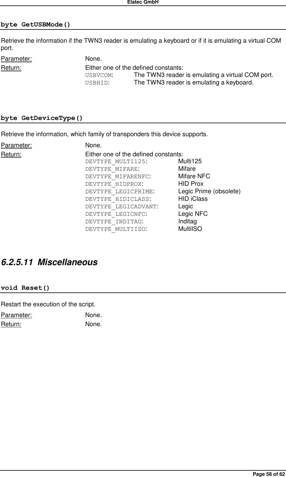 Elatec GmbH Page 58 of 62 byte GetUSBMode() Retrieve the information if the TWN3 reader is emulating a keyboard or if it is emulating a virtual COM port. Parameter:  None. Return:  Either one of the defined constants: USBVCOM:  The TWN3 reader is emulating a virtual COM port. USBHID:   The TWN3 reader is emulating a keyboard.  byte GetDeviceType() Retrieve the information, which family of transponders this device supports. Parameter:  None. Return:  Either one of the defined constants: DEVTYPE_MULTI125:    Multi125 DEVTYPE_MIFARE:    Mifare DEVTYPE_MIFARENFC:    Mifare NFC DEVTYPE_HIDPROX:    HID Prox DEVTYPE_LEGICPRIME:   Legic Prime (obsolete) DEVTYPE_HIDICLASS:    HID iClass DEVTYPE_LEGICADVANT:  Legic DEVTYPE_LEGICNFC:    Legic NFC DEVTYPE_INDITAG:    Inditag DEVTYPE_MULTIISO:    MultiISO  6.2.5.11  Miscellaneous void Reset() Restart the execution of the script. Parameter:  None. Return:  None.  