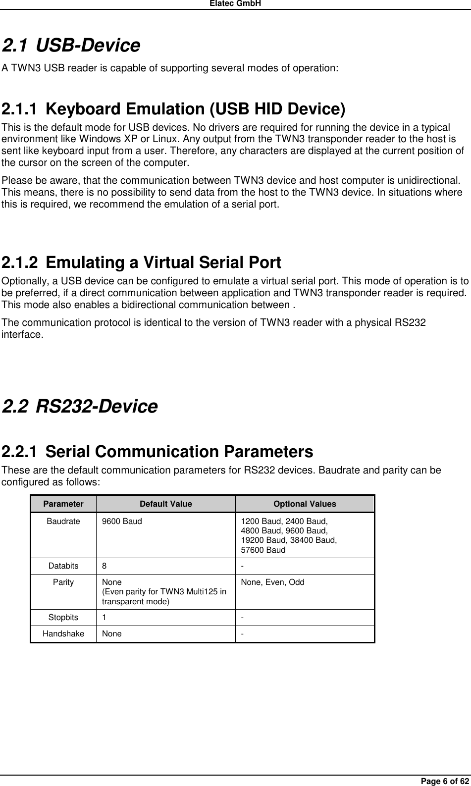 Elatec GmbH Page 6 of 62 2.1 USB-Device A TWN3 USB reader is capable of supporting several modes of operation: 2.1.1  Keyboard Emulation (USB HID Device) This is the default mode for USB devices. No drivers are required for running the device in a typical environment like Windows XP or Linux. Any output from the TWN3 transponder reader to the host is sent like keyboard input from a user. Therefore, any characters are displayed at the current position of the cursor on the screen of the computer. Please be aware, that the communication between TWN3 device and host computer is unidirectional. This means, there is no possibility to send data from the host to the TWN3 device. In situations where this is required, we recommend the emulation of a serial port.  2.1.2  Emulating a Virtual Serial Port Optionally, a USB device can be configured to emulate a virtual serial port. This mode of operation is to be preferred, if a direct communication between application and TWN3 transponder reader is required. This mode also enables a bidirectional communication between . The communication protocol is identical to the version of TWN3 reader with a physical RS232 interface.  2.2 RS232-Device 2.2.1  Serial Communication Parameters These are the default communication parameters for RS232 devices. Baudrate and parity can be configured as follows: Parameter Default Value Optional Values Baudrate 9600 Baud 1200 Baud, 2400 Baud, 4800 Baud, 9600 Baud, 19200 Baud, 38400 Baud, 57600 Baud Databits 8 - Parity None (Even parity for TWN3 Multi125 in transparent mode) None, Even, Odd Stopbits 1 - Handshake None -   