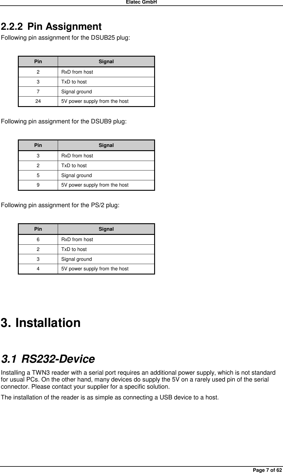 Elatec GmbH Page 7 of 62 2.2.2  Pin Assignment Following pin assignment for the DSUB25 plug:  Pin Signal 2 RxD from host 3 TxD to host 7 Signal ground 24 5V power supply from the host  Following pin assignment for the DSUB9 plug:  Pin Signal 3 RxD from host 2 TxD to host 5 Signal ground 9 5V power supply from the host  Following pin assignment for the PS/2 plug:  Pin Signal 6 RxD from host 2 TxD to host 3 Signal ground 4 5V power supply from the host  3. Installation 3.1 RS232-Device Installing a TWN3 reader with a serial port requires an additional power supply, which is not standard for usual PCs. On the other hand, many devices do supply the 5V on a rarely used pin of the serial connector. Please contact your supplier for a specific solution. The installation of the reader is as simple as connecting a USB device to a host.  