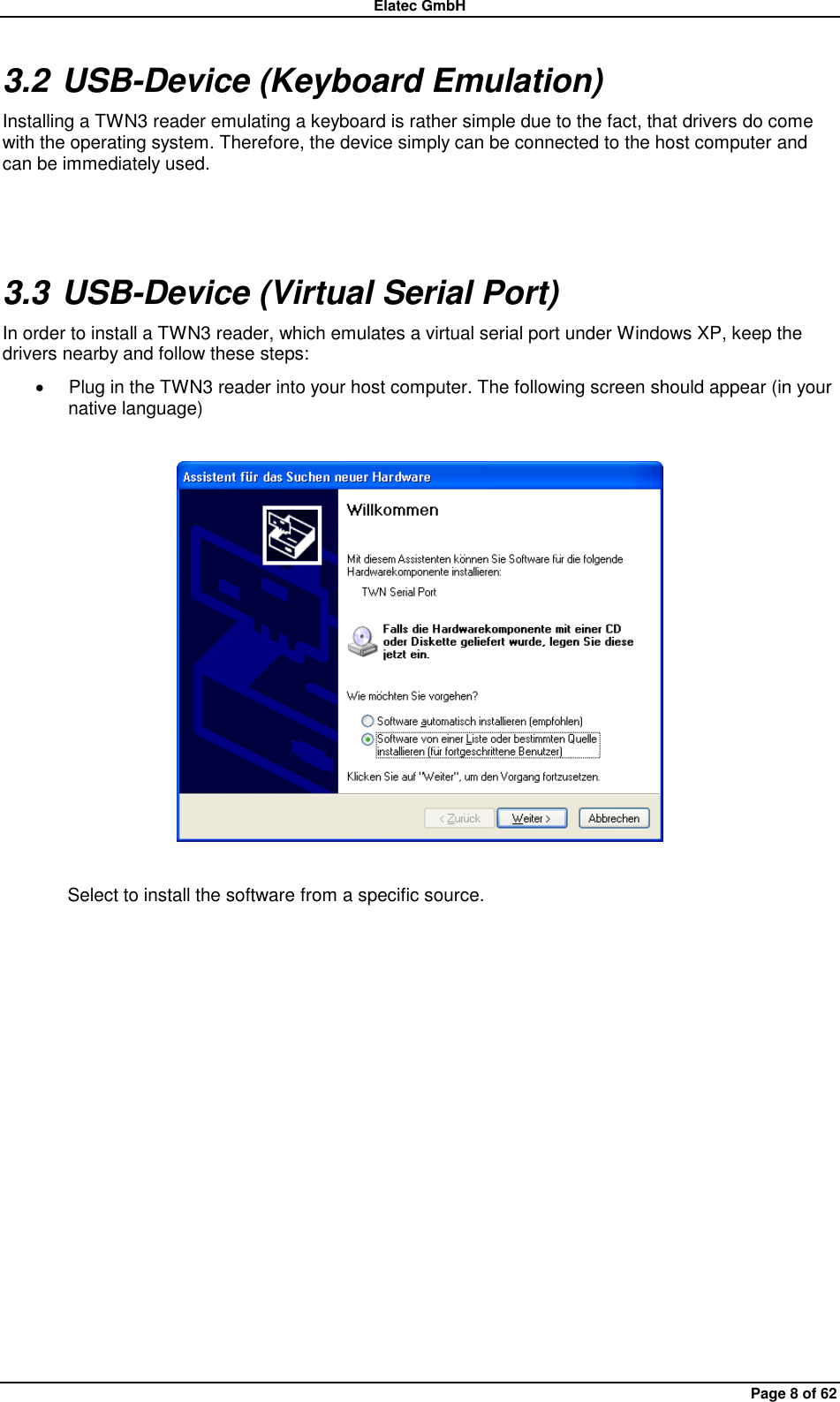 Elatec GmbH Page 8 of 62 3.2 USB-Device (Keyboard Emulation) Installing a TWN3 reader emulating a keyboard is rather simple due to the fact, that drivers do come with the operating system. Therefore, the device simply can be connected to the host computer and can be immediately used.  3.3 USB-Device (Virtual Serial Port) In order to install a TWN3 reader, which emulates a virtual serial port under Windows XP, keep the drivers nearby and follow these steps:   Plug in the TWN3 reader into your host computer. The following screen should appear (in your native language)    Select to install the software from a specific source. 