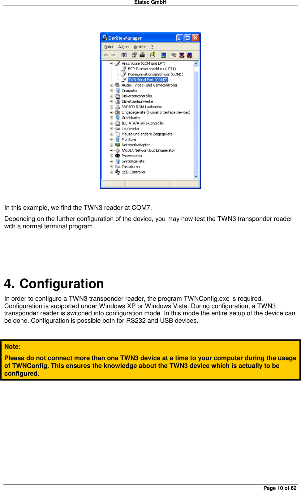 Elatec GmbH Page 10 of 62    In this example, we find the TWN3 reader at COM7. Depending on the further configuration of the device, you may now test the TWN3 transponder reader with a normal terminal program.  4. Configuration In order to configure a TWN3 transponder reader, the program TWNConfig.exe is required. Configuration is supported under Windows XP or Windows Vista. During configuration, a TWN3 transponder reader is switched into configuration mode. In this mode the entire setup of the device can be done. Configuration is possible both for RS232 and USB devices.  Note: Please do not connect more than one TWN3 device at a time to your computer during the usage of TWNConfig. This ensures the knowledge about the TWN3 device which is actually to be configured.  