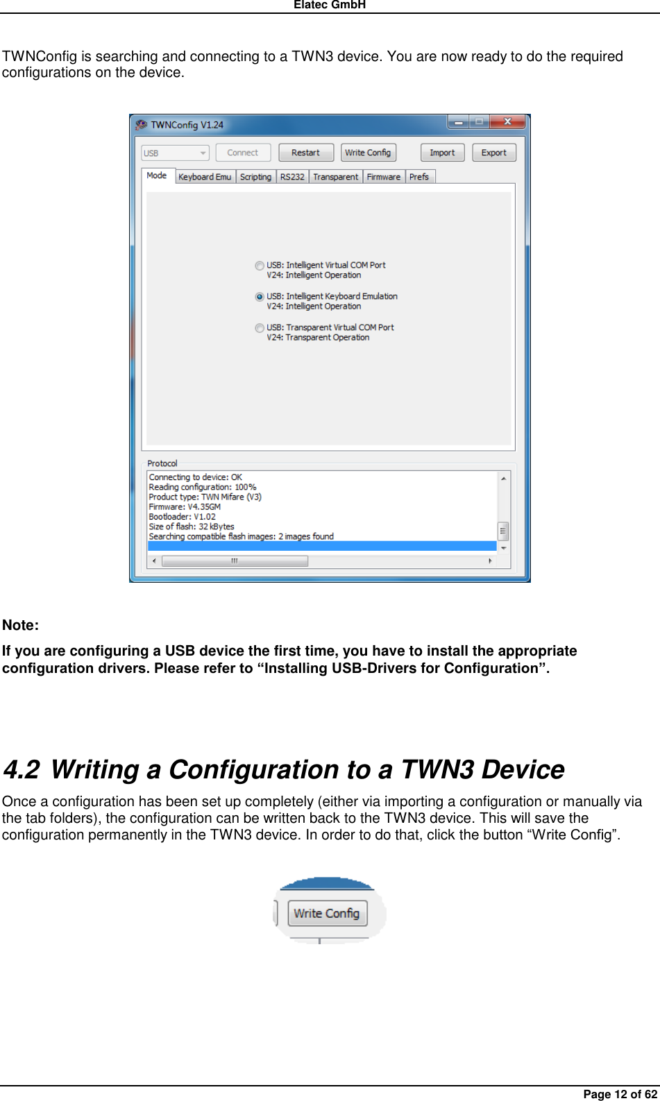 Elatec GmbH Page 12 of 62 TWNConfig is searching and connecting to a TWN3 device. You are now ready to do the required configurations on the device.    Note: If you are configuring a USB device the first time, you have to install the appropriate configuration drivers. Please refer to “Installing USB-Drivers for Configuration”.  4.2 Writing a Configuration to a TWN3 Device Once a configuration has been set up completely (either via importing a configuration or manually via the tab folders), the configuration can be written back to the TWN3 device. This will save the configuration permanently in the TWN3 device. In order to do that, click the button “Write Config”.     