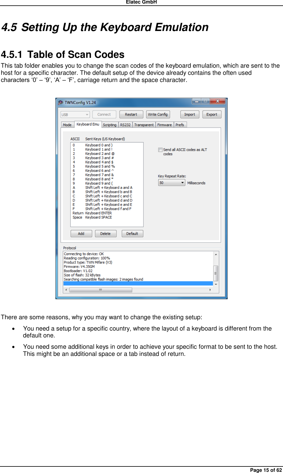 Elatec GmbH Page 15 of 62 4.5 Setting Up the Keyboard Emulation 4.5.1  Table of Scan Codes This tab folder enables you to change the scan codes of the keyboard emulation, which are sent to the host for a specific character. The default setup of the device already contains the often used characters „0‟ – „9‟, „A‟ – „F‟, carriage return and the space character.    There are some reasons, why you may want to change the existing setup:   You need a setup for a specific country, where the layout of a keyboard is different from the default one.   You need some additional keys in order to achieve your specific format to be sent to the host. This might be an additional space or a tab instead of return.  