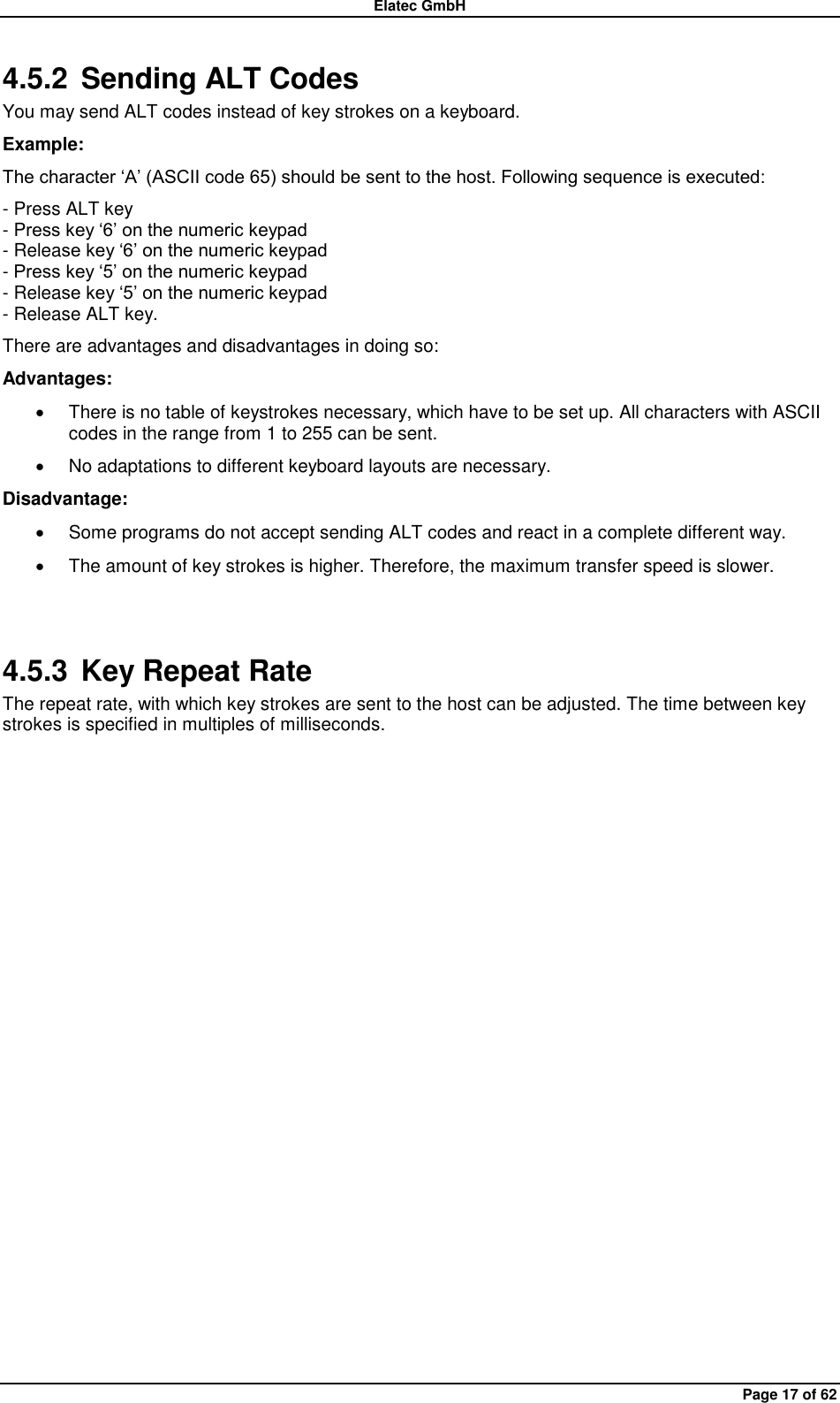 Elatec GmbH Page 17 of 62 4.5.2  Sending ALT Codes You may send ALT codes instead of key strokes on a keyboard. Example: The character „A‟ (ASCII code 65) should be sent to the host. Following sequence is executed: - Press ALT key - Press key „6‟ on the numeric keypad - Release key „6‟ on the numeric keypad - Press key „5‟ on the numeric keypad - Release key „5‟ on the numeric keypad - Release ALT key. There are advantages and disadvantages in doing so: Advantages:   There is no table of keystrokes necessary, which have to be set up. All characters with ASCII codes in the range from 1 to 255 can be sent.   No adaptations to different keyboard layouts are necessary. Disadvantage:   Some programs do not accept sending ALT codes and react in a complete different way.   The amount of key strokes is higher. Therefore, the maximum transfer speed is slower.  4.5.3  Key Repeat Rate The repeat rate, with which key strokes are sent to the host can be adjusted. The time between key strokes is specified in multiples of milliseconds.  