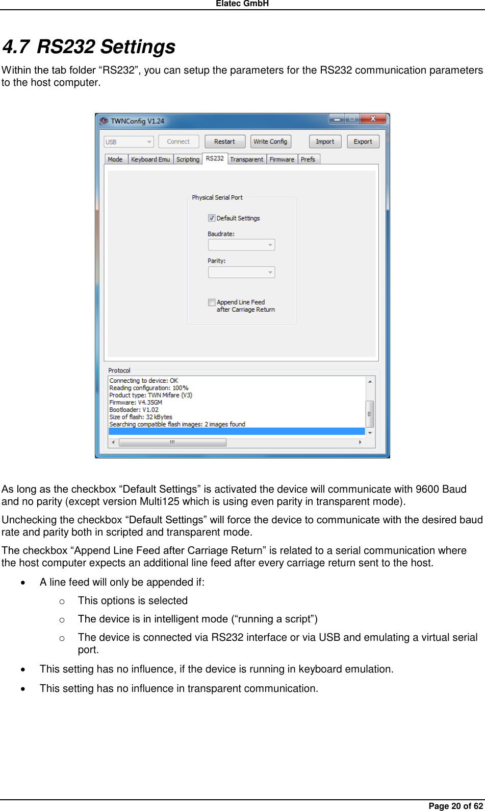 Elatec GmbH Page 20 of 62 4.7 RS232 Settings Within the tab folder “RS232”, you can setup the parameters for the RS232 communication parameters to the host computer.    As long as the checkbox “Default Settings” is activated the device will communicate with 9600 Baud and no parity (except version Multi125 which is using even parity in transparent mode). Unchecking the checkbox “Default Settings” will force the device to communicate with the desired baud rate and parity both in scripted and transparent mode. The checkbox “Append Line Feed after Carriage Return” is related to a serial communication where the host computer expects an additional line feed after every carriage return sent to the host.   A line feed will only be appended if: o  This options is selected o The device is in intelligent mode (“running a script”) o  The device is connected via RS232 interface or via USB and emulating a virtual serial port.   This setting has no influence, if the device is running in keyboard emulation.   This setting has no influence in transparent communication.  