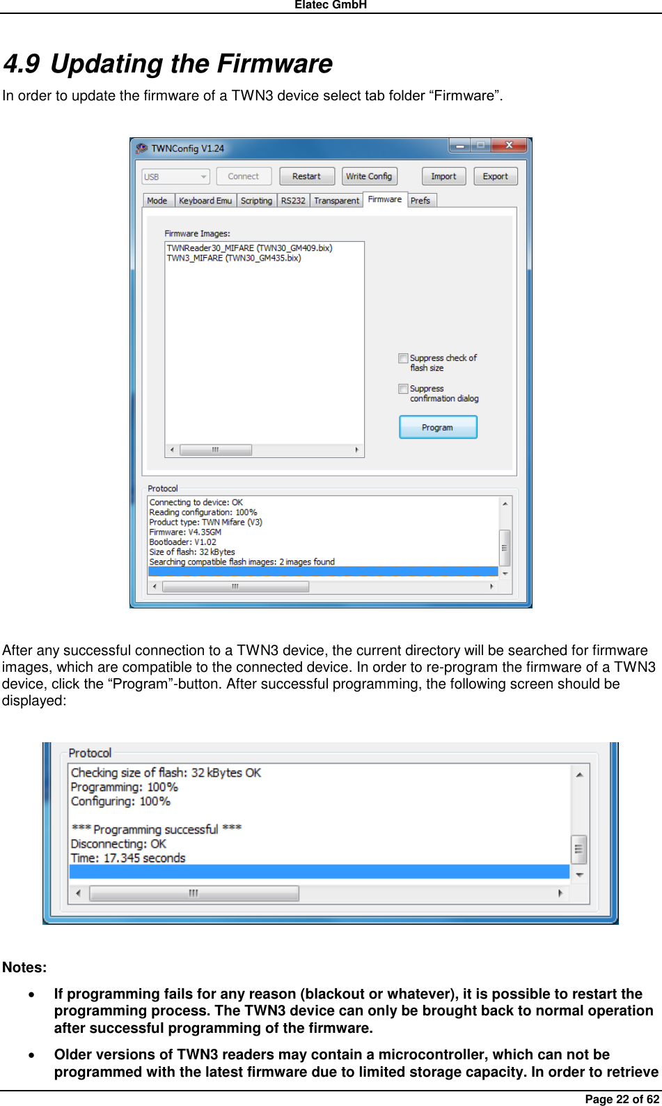 Elatec GmbH Page 22 of 62 4.9 Updating the Firmware In order to update the firmware of a TWN3 device select tab folder “Firmware”.    After any successful connection to a TWN3 device, the current directory will be searched for firmware images, which are compatible to the connected device. In order to re-program the firmware of a TWN3 device, click the “Program”-button. After successful programming, the following screen should be displayed:    Notes:  If programming fails for any reason (blackout or whatever), it is possible to restart the programming process. The TWN3 device can only be brought back to normal operation after successful programming of the firmware.  Older versions of TWN3 readers may contain a microcontroller, which can not be programmed with the latest firmware due to limited storage capacity. In order to retrieve 