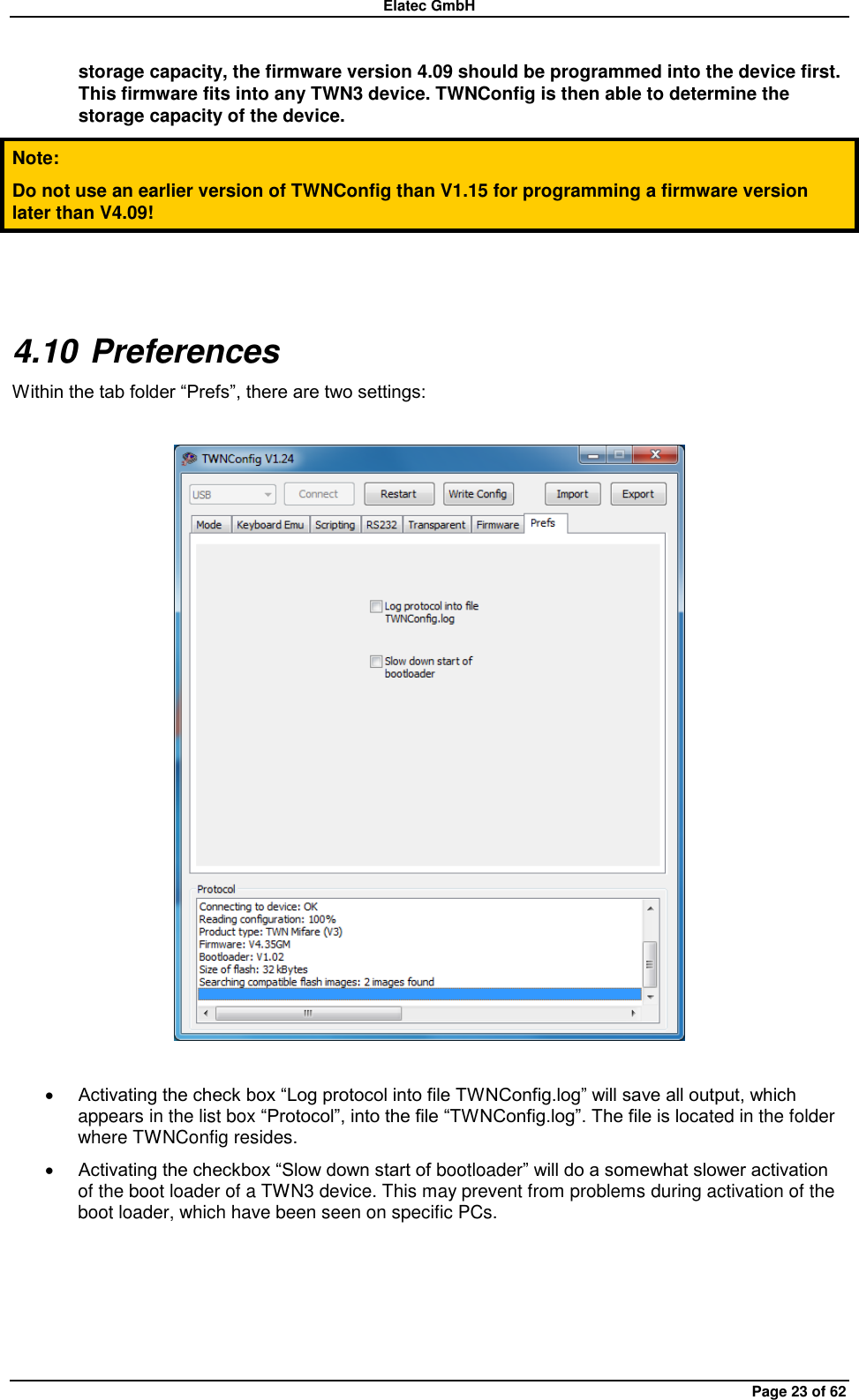 Elatec GmbH Page 23 of 62 storage capacity, the firmware version 4.09 should be programmed into the device first. This firmware fits into any TWN3 device. TWNConfig is then able to determine the storage capacity of the device. Note: Do not use an earlier version of TWNConfig than V1.15 for programming a firmware version later than V4.09!  4.10 Preferences Within the tab folder “Prefs”, there are two settings:     Activating the check box “Log protocol into file TWNConfig.log” will save all output, which appears in the list box “Protocol”, into the file “TWNConfig.log”. The file is located in the folder where TWNConfig resides.  Activating the checkbox “Slow down start of bootloader” will do a somewhat slower activation of the boot loader of a TWN3 device. This may prevent from problems during activation of the boot loader, which have been seen on specific PCs.  