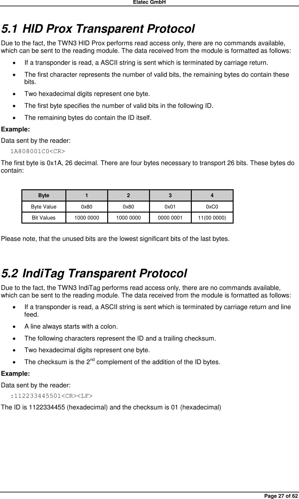 Elatec GmbH Page 27 of 62 5.1 HID Prox Transparent Protocol Due to the fact, the TWN3 HID Prox performs read access only, there are no commands available, which can be sent to the reading module. The data received from the module is formatted as follows:   If a transponder is read, a ASCII string is sent which is terminated by carriage return.     The first character represents the number of valid bits, the remaining bytes do contain these bits.     Two hexadecimal digits represent one byte.   The first byte specifies the number of valid bits in the following ID.  The remaining bytes do contain the ID itself. Example: Data sent by the reader: 1A808001C0&lt;CR&gt; The first byte is 0x1A, 26 decimal. There are four bytes necessary to transport 26 bits. These bytes do contain:  Byte 1 2 3 4 Byte Value 0x80 0x80 0x01 0xC0 Bit Values 1000 0000 1000 0000 0000 0001 11(00 0000)  Please note, that the unused bits are the lowest significant bits of the last bytes. 5.2 IndiTag Transparent Protocol Due to the fact, the TWN3 IndiTag performs read access only, there are no commands available, which can be sent to the reading module. The data received from the module is formatted as follows:   If a transponder is read, a ASCII string is sent which is terminated by carriage return and line feed.   A line always starts with a colon.   The following characters represent the ID and a trailing checksum.   Two hexadecimal digits represent one byte.   The checksum is the 2nd complement of the addition of the ID bytes. Example: Data sent by the reader: :112233445501&lt;CR&gt;&lt;LF&gt; The ID is 1122334455 (hexadecimal) and the checksum is 01 (hexadecimal)    