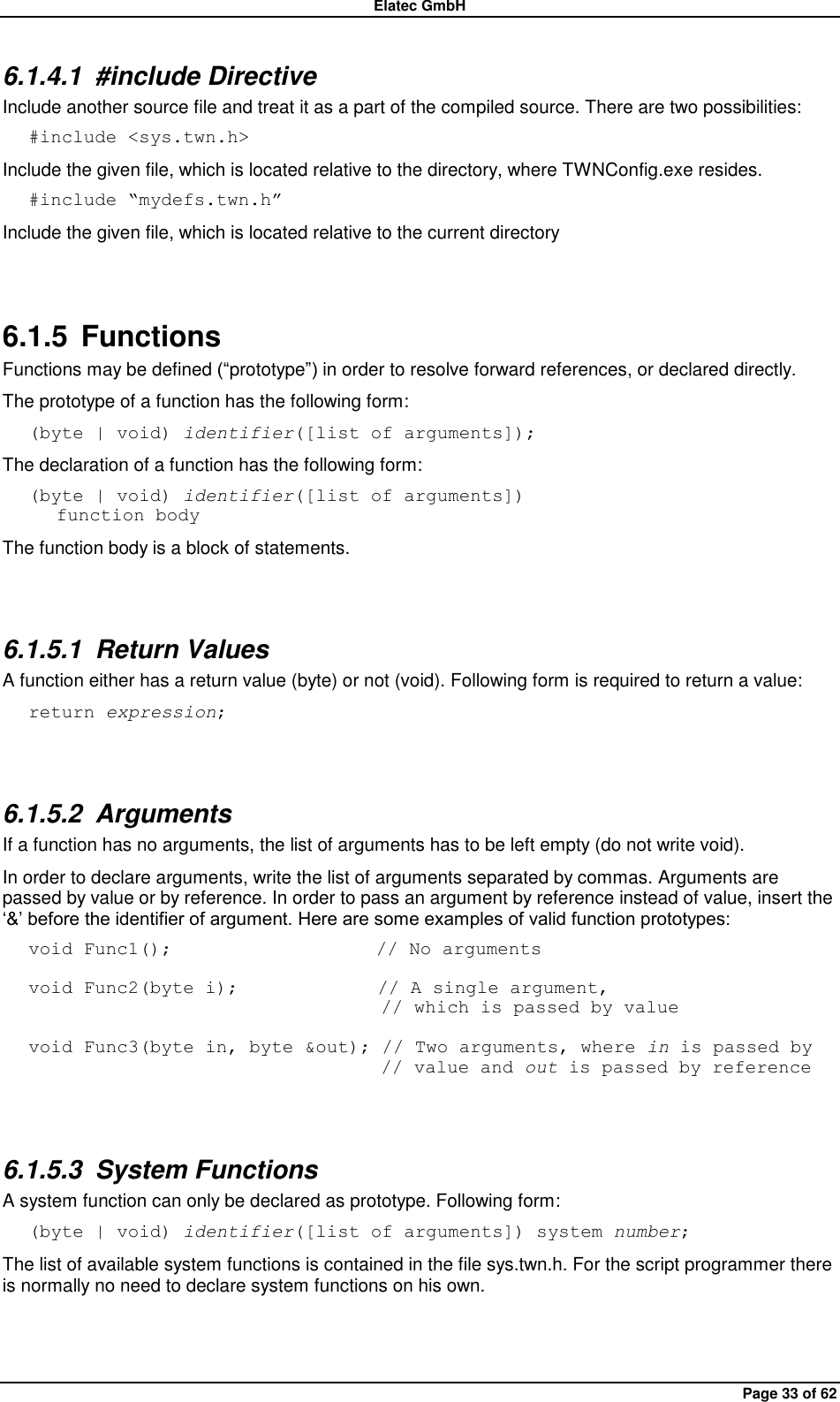 Elatec GmbH Page 33 of 62 6.1.4.1  #include Directive Include another source file and treat it as a part of the compiled source. There are two possibilities: #include &lt;sys.twn.h&gt; Include the given file, which is located relative to the directory, where TWNConfig.exe resides. #include “mydefs.twn.h” Include the given file, which is located relative to the current directory  6.1.5  Functions Functions may be defined (“prototype”) in order to resolve forward references, or declared directly. The prototype of a function has the following form: (byte | void) identifier([list of arguments]); The declaration of a function has the following form: (byte | void) identifier([list of arguments])    function body The function body is a block of statements.  6.1.5.1  Return Values A function either has a return value (byte) or not (void). Following form is required to return a value: return expression;  6.1.5.2  Arguments If a function has no arguments, the list of arguments has to be left empty (do not write void). In order to declare arguments, write the list of arguments separated by commas. Arguments are passed by value or by reference. In order to pass an argument by reference instead of value, insert the „&amp;‟ before the identifier of argument. Here are some examples of valid function prototypes: void Func1();                      // No arguments  void Func2(byte i);               // A single argument,                                       // which is passed by value  void Func3(byte in, byte &amp;out); // Two arguments, where in is passed by                                       // value and out is passed by reference  6.1.5.3  System Functions A system function can only be declared as prototype. Following form: (byte | void) identifier([list of arguments]) system number; The list of available system functions is contained in the file sys.twn.h. For the script programmer there is normally no need to declare system functions on his own.  