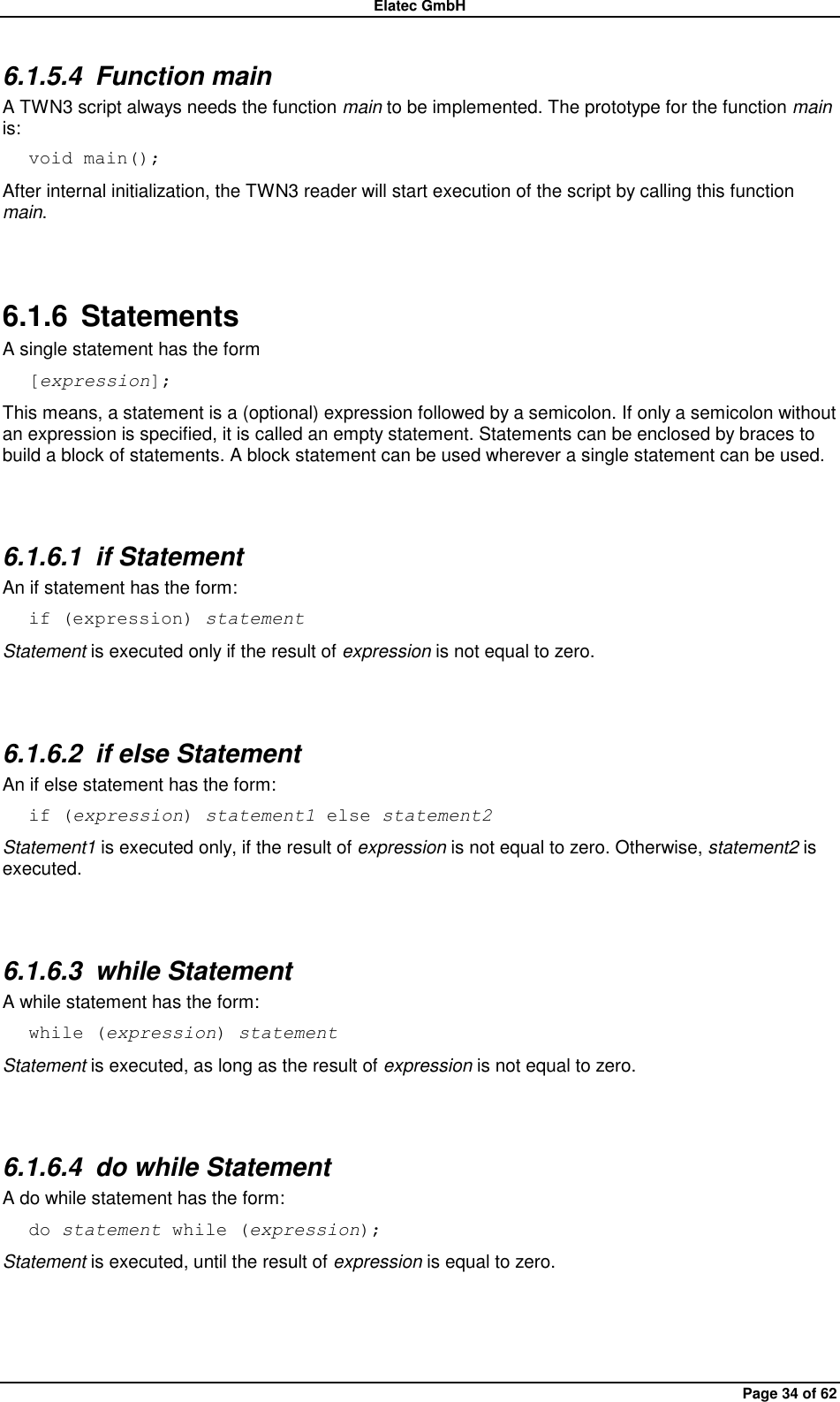 Elatec GmbH Page 34 of 62 6.1.5.4  Function main A TWN3 script always needs the function main to be implemented. The prototype for the function main is: void main(); After internal initialization, the TWN3 reader will start execution of the script by calling this function main.  6.1.6  Statements A single statement has the form [expression]; This means, a statement is a (optional) expression followed by a semicolon. If only a semicolon without an expression is specified, it is called an empty statement. Statements can be enclosed by braces to build a block of statements. A block statement can be used wherever a single statement can be used.  6.1.6.1  if Statement An if statement has the form: if (expression) statement Statement is executed only if the result of expression is not equal to zero.  6.1.6.2  if else Statement An if else statement has the form: if (expression) statement1 else statement2 Statement1 is executed only, if the result of expression is not equal to zero. Otherwise, statement2 is executed.  6.1.6.3  while Statement A while statement has the form: while (expression) statement Statement is executed, as long as the result of expression is not equal to zero.  6.1.6.4  do while Statement A do while statement has the form: do statement while (expression); Statement is executed, until the result of expression is equal to zero.  